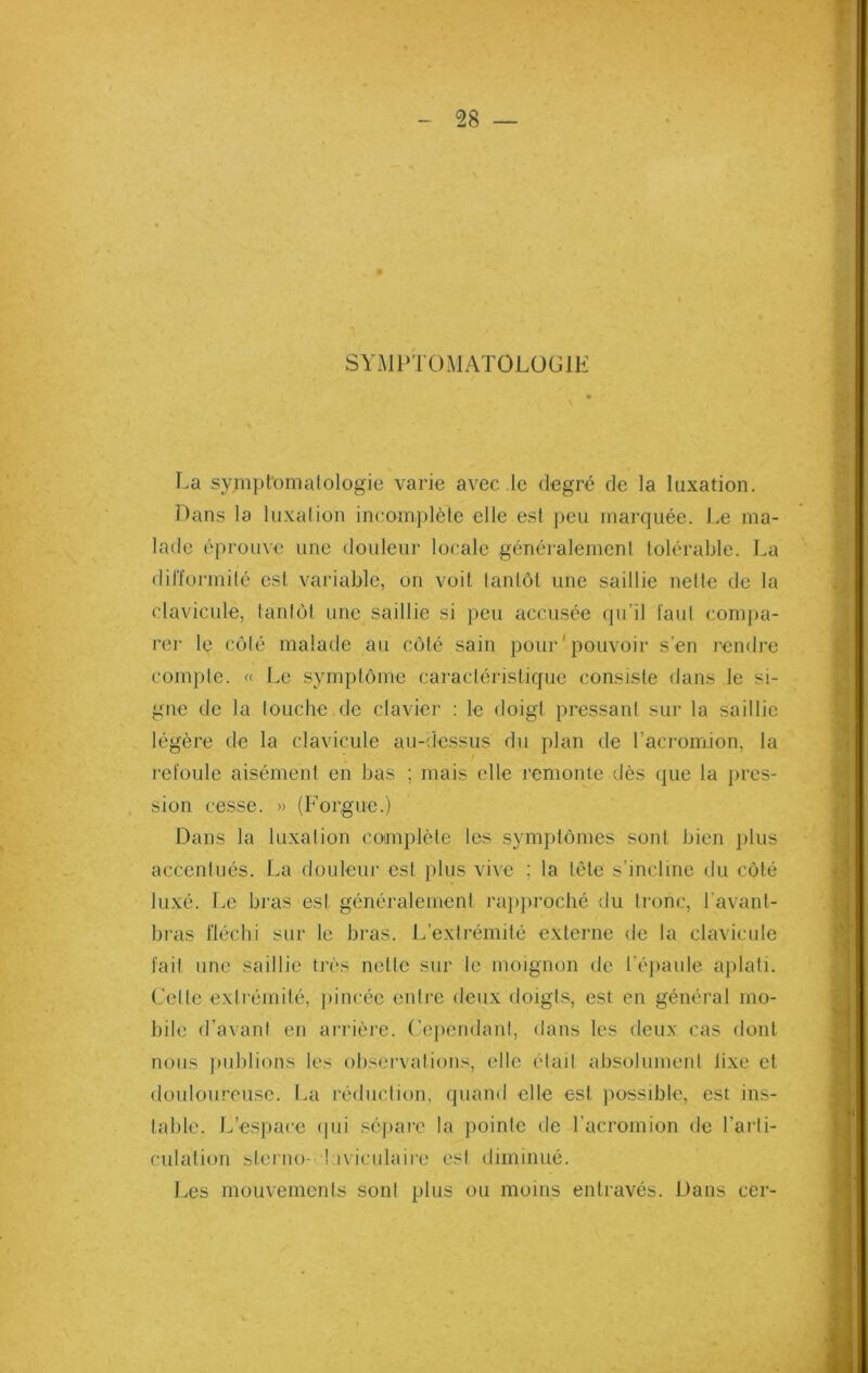 SYMPTOMATOLOGIE La symptomatologie varie avec le degré de la luxation. Pans la luxation incomplète elle est peu marquée. Le ma- lade éprouve une douleur locale généralement tolérable. La difformité est variable, on voit tantôt une saillie nette de la clavicule, tantôt une saillie si peu accusée qu’il faut compa- rer le côté malade au côté sain pour pouvoir s’en rendre compte. « Le symptôme caractéristique consiste dans le si- gne de la touche de clavier : le doigt pressant sur la saillie légère de la clavicule au-dessus du plan de l’acromion, la refoule aisément en bas ; mais elle remonte dès que la pres- sion cesse. » (Forgue.) Dans la luxation complète les symptômes sont bien plus accentués. La douleur est plus vive ; la tête s’incline du côté luxé. Le bras esl généralement rapproché du tronc, l'avant- bras fléchi sur le bras. L’extrémité externe de la clavicule fait une saillie très nette sur le moignon de l’épaule aplati. Celle extrémité, pincée entre deux doigts, est en général mo- bile d’avant en arrière. Cependant, dans les deux cas dont nous publions les observations, elle était absolument lixe et douloureuse. La réduction, quand elle est possible, est ins- table. L’espace qui sépare la pointe de l’acromion de l’arti- culation sterno- laviculaire est diminué. Les mouvements sont plus ou moins entravés. Dans cer-