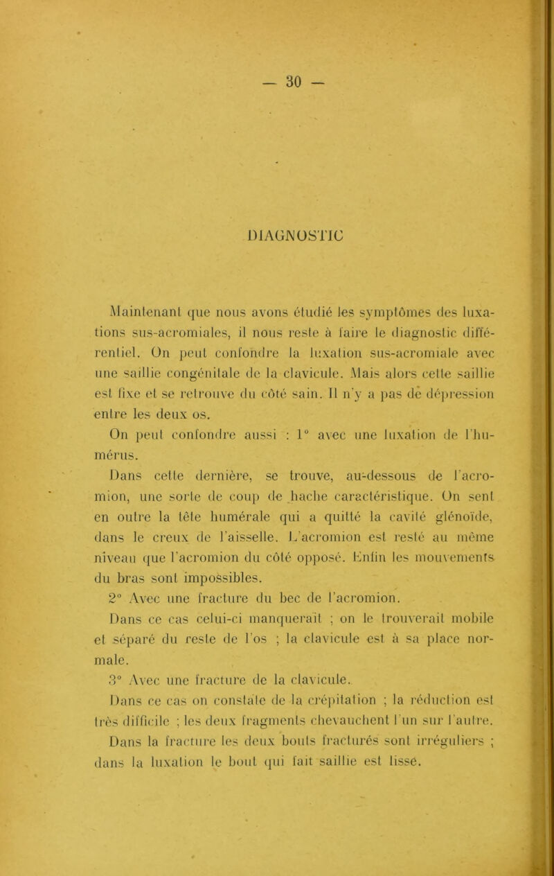DIAGNOSTIC Maintenant que nous avons étudié les symptômes des luxa- tions sus-acromiales, il nous reste à taire le diagnostic diffé- rentiel. On peut confondre la luxation sus-acromiale avec une saillie congénitale de la clavicule. Mais alors cette saillie est fixe et se retrouve du côté sain. Il n'y a pas de dépression entre les deux os. On peut confondre aussi : 1° avec une luxation de l’hu- mérus. Dans cette dernière, se trouve, au-dessous de l’acro- mion, une sorte de coup de hache caractéristique. On sent en outre la tête humérale qui a quitté la cavité glénoïde, dans le creux de l’aisselle. L’acromion est resté au même niveau que l’acromion du côté opposé. Enfin les mouvements, du bras sont impossibles. 2° Avec une fracture du bec de l’acromion. Dans ce cas celui-ci manquerait ; on le trouverait mobile et séparé du reste de l’os ; la clavicule est à sa place nor- male. 3° Avec une fracture de la clavicule. Dans ce cas on constate de la crépitation ; la réduction est très difficile ; les deux fragments chevauchent l'un sur l’autre. Dans la fracture les deux bouts fracturés sont irréguliers ; dans la luxation le bout qui fait saillie est lisse.