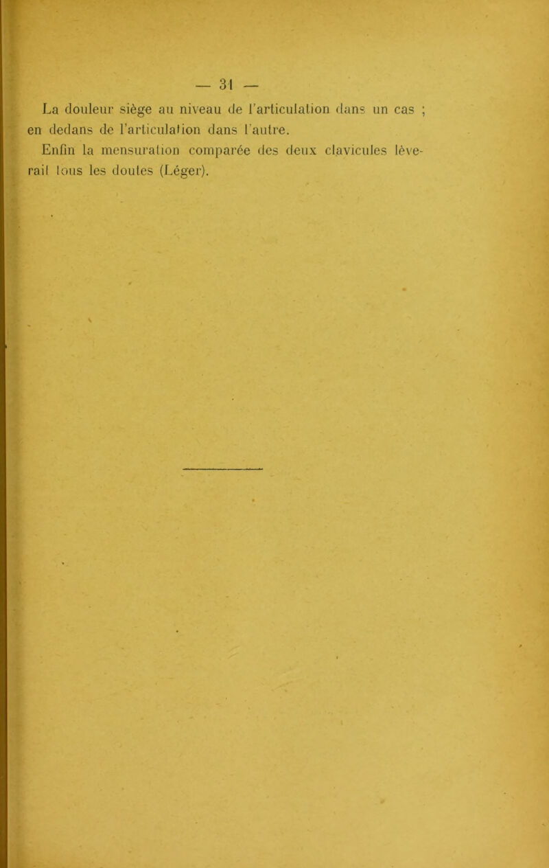 La douleur siège au niveau de l’articulation dans un cas en dedans de l’articulation dans l'autre. Enfin la mensuration comparée des deux clavicules lève rail lous les doutes (Léger).