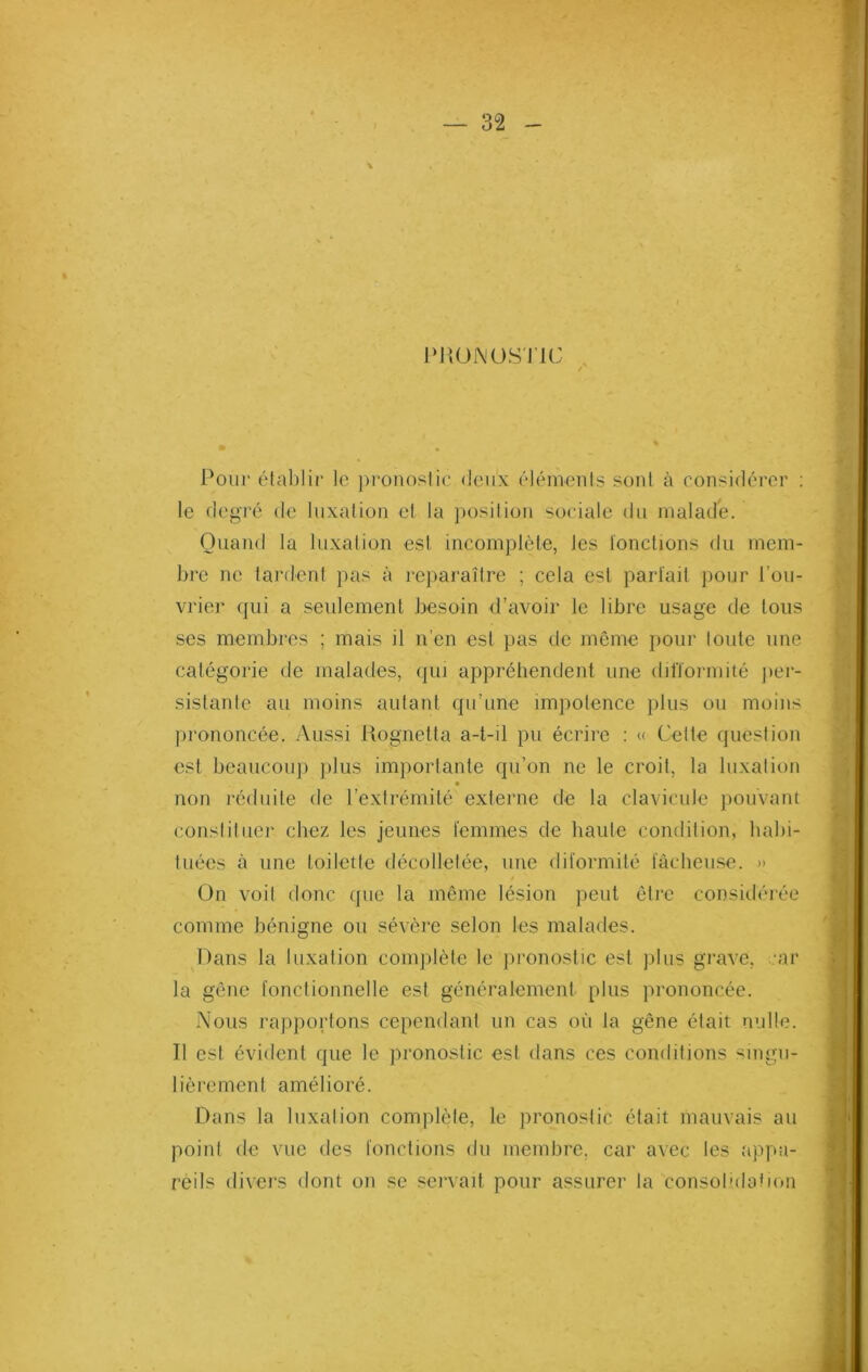 PRONOSTIC / Pour établir le pronostic deux éléments sont à considérer : le degré de luxation et la position sociale du malade. Quand la luxation est incomplète, les fonctions du mem- bre ne tardent pas à reparaître ; cela est parfait pour l’ou- vrier qui a seulement besoin d’avoir le libre usage de tous ses membres ; mais il n’en est pas de même pour toute une catégorie de malades, qui appréhendent une difformité per- sistante au moins autant qu’une impotence plus ou moins prononcée. Aussi Rognetta a-t-il pu écrire : « Cette question est beaucoup plus importante qu’on ne le croit, la luxation non réduite de l’extrémité externe de la clavicule pouvant constituer chez les jeunes femmes de haute condition, habi- tuées à une toilette décolletée, une diformité fâcheuse. » On voit donc que la même lésion peut être considérée comme bénigne ou sévère selon les malades. Dans la luxation complète le pronostic est plus grave, car la gêne fonctionnelle est généralement plus prononcée. Nous rapportons cependant un cas où la gêne était nulle. Il est évident que le pronostic est dans ces conditions singu- lièrement amélioré. Dans la luxation complète, le pronostic était mauvais au point de vue des fonctions du membre, car avec les «appa- reils divers dont on se servait pour assurer la consolidation