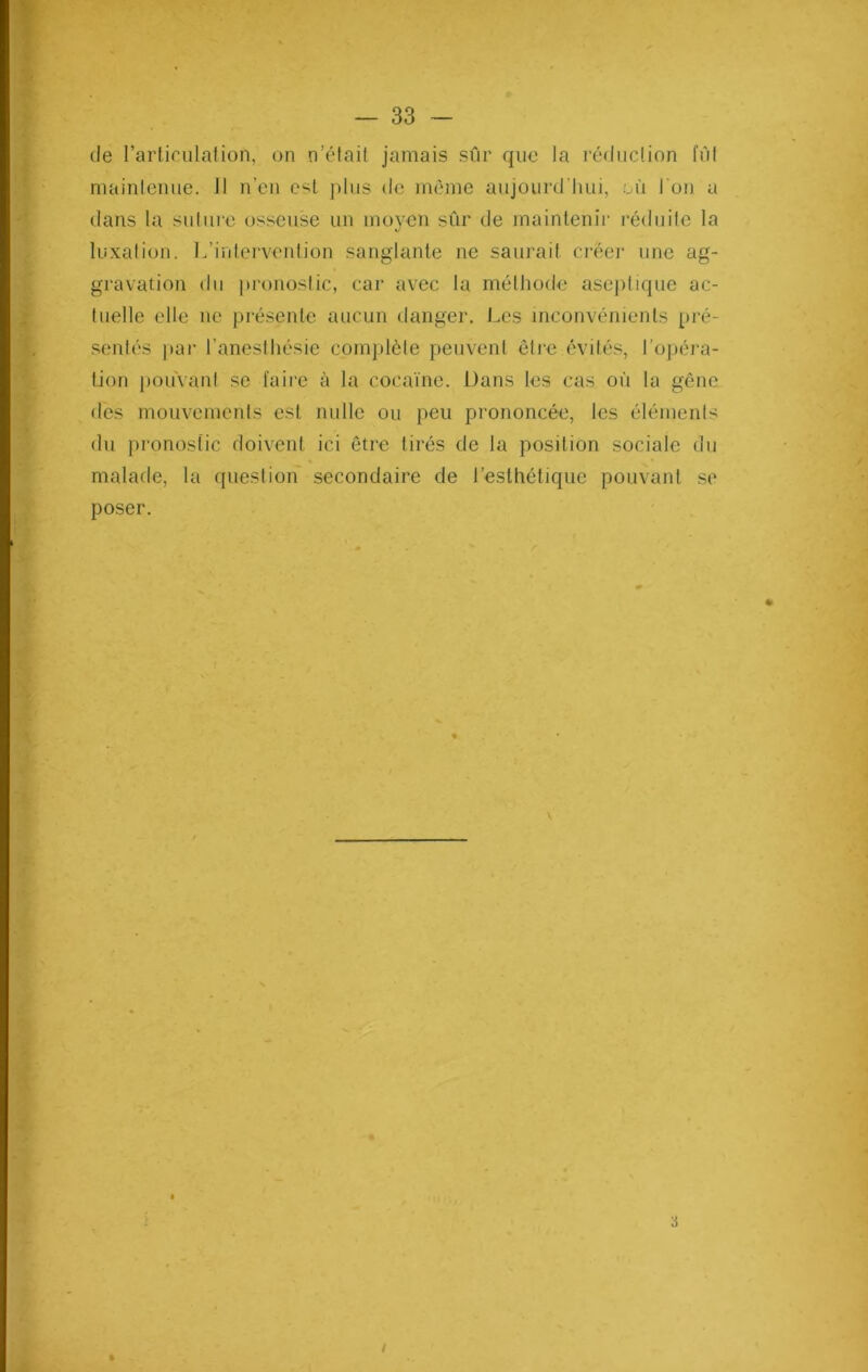 de l’articulation, on n’était jamais sûr que la réduction fût maintenue. Il n’en est plus <le même aujourd’hui, .où l'on a dans la suture osseuse un moyen sûr de maintenir réduite la luxation. L’intervention sanglante ne saurait créer une ag- gravation du pronostic, car avec la méthode aseptique ac- tuelle elle ne présente aucun danger. Les inconvénients pré- sentés par l’anesthésie complète peuvent être évités, l’opéra- tion pouvant se faire à la cocaïne. Dans les cas où la gêne des mouvements est nulle ou peu prononcée, les éléments du pronostic doivent ici être tirés de la position sociale du malade, la question secondaire de l’esthétique pouvant se poser. «* 3 I