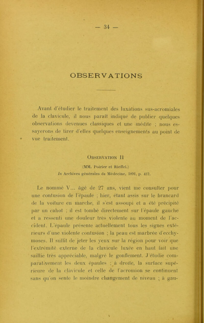 OBSERVATIONS Avant d'étudier le traitement des luxations sus-acromiales de la clavicule, il nous paraît indique de publier quelques observations devenues classiques et une inédite ; nous es- sayerons de tirer d'elles quelques enseignements au point de vue traitement. Observation 11 (MM. Poirier et Rieffcl.) In Archives générales de Médecine, 1891, p. 412. Le nommé V... âgé de 27 ans, vient me consulter pour une contusion de l’épaule ; hier, étant assis sur le brancard de la voiture en marche, il s’est assoupi et a été précipité par un cahot ; il est tombé directement sur l'épaule gauche et a ressenti une douleur très violente au moment de l'ac- cident. L’épaule présente actuellement tous les signes exté- rieurs d’une violente contusion ; la peau est marbrée d'ecchy- moses. Il suffit de jeter les yeux sur la région pour voir que l’extrémité externe de la clavicule luxée en haut fait une saillie très appréciable, malgré le gonflement. J’étudie com- parativement les deux épaules ; à droite, la surface supé- rieure de la clavicule et celle de l’acromion se continuent sans qu’on sente le moindre changement de niveau ; à gau-