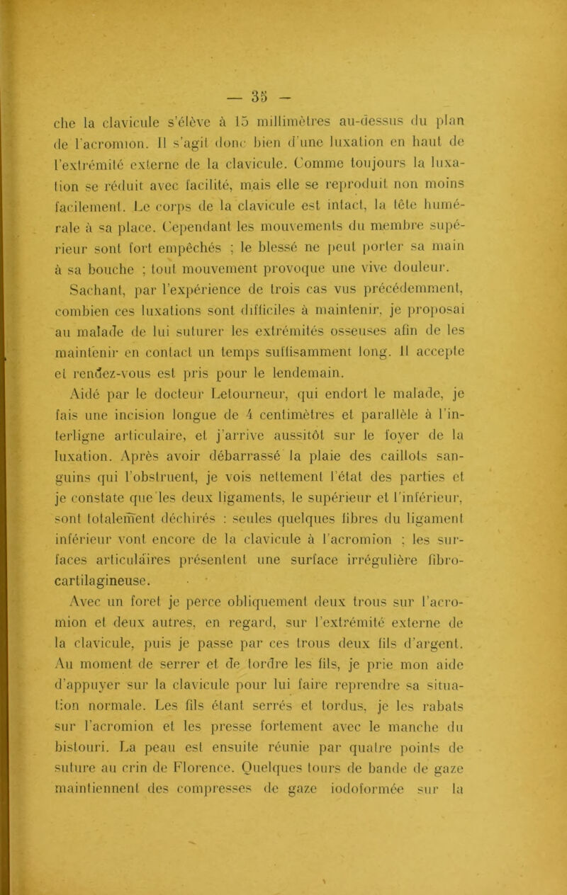 che la clavicule s’élève cà 15 millimètres au-dessus du plan de l'acromion. 11 s’agit dune bien d’une luxation en haut de l’extrémité externe de la clavicule. Comme toujours la luxa- lion se réduit avec facilité, mais elle se reproduit non moins facilement. Le corps de la clavicule est intact, la tête humé- rale à sa place. Cependant les mouvements du membre supé- rieur sont fort empêchés ; le blessé ne peut porter sa main à sa bouche ; tout mouvement provoque une vive douleur. Sachant, par l’expérience de trois cas vus précédemment, combien ces luxations sont difficiles à maintenir, je proposai au malade de lui suturer les extrémités osseuses afin de les maintenir en contact un temps suffisamment long. 11 accepte et rendez-vous est pris pour le lendemain. Aidé par le docteur Letourneur, qui endort le malade, je fais une incision longue de 4 centimètres et parallèle à l’in- terligne articulaire, et j’arrive aussitôt sur le foyer de la luxation. Après avoir débarrassé la plaie des caillots san- guins qui l’obstruent, je vois nettement l’état des parties et je constate que les deux ligaments, le supérieur et l’inférieur, sont totalement déchirés : seules quelques libres du ligament inférieur vont encore de la clavicule à l’acromion ; les sur- faces articulaires présentent une surface irrégulière fîbro- cartilagineuse. • ■ Avec un foret je perce obliquement deux trous sur l’acro- mion et deux autres, en regard, sur l’extrémité externe de la clavicule, puis je passe par ces trous deux (ils d’argent. Au moment de serrer et de tordre les fils, je prie mon aide d’appuyer sur la clavicule pour lui faire reprendre sa situa- tion normale. Les fils étant serrés et tordus, je les rabats sur l’acromion et les presse fortement avec le manche du bistouri. La peau est ensuite réunie par quatre points de suture au crin de Florence. Quelques tours de bande de gaze maintiennent des compresses de gaze iodoformée sur la