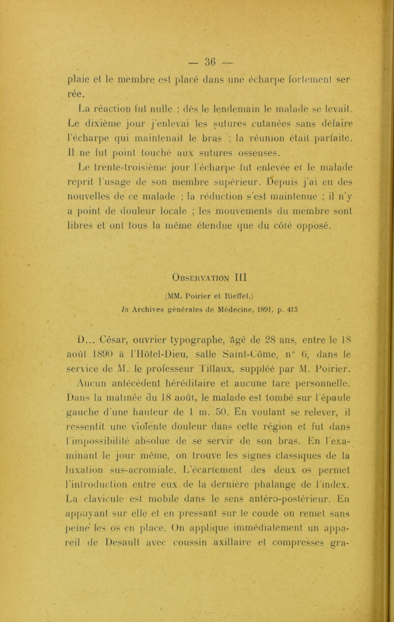 3G — plaie et le membre est placé clans une écharpe fortement ser rée. La réaction fut nulle : dès le lendemain le malade se levait. Le dixième jour j’enlevai les sutures cutanées sans défaire l’écharpe cpii maintenait le bras : la réunion était parfaite. 11 ne fut point louché aux sutures osseuses. Le trente-troisième jour l'écharpe fut enlevée et le malade reprit l’usage de son membre supérieur. Depuis j’ai eu des nouvelles de ce malade ; la réduction s’est maintenue ; il n’y a point de douleur locale ; les mouvements du membre sont libres et ont tous la même étendue que du côté opposé. Observation III (MM. Poirier et RiefTel.) In Archives générales de Médecine, 1891, p. 413 D... César, ouvrier typographe, Agé de 28 ans, entre le 18 août 1890 à l’Hôtel-Dieu, salle Saint-Côme, n° ü, dans le service de M. le professeur l iliaux, suppléé par AL Poirier. Aucun antécédent héréditaire et aucune tare personnelle. Dans la matinée du 18 août, le malade est tombé sur l’épaule gauche d’une hauteur de 1 m. 50. En voulant se relever, il ressentit une violente douleur dans cette région et fut dans l'impossibilité absolue de se servir de son bras. En l'exa- minant le jour même, on trouve les signes classiques de la luxation sus-acromiale. L’écartement des deux os permet l’introduction entre eux de la dernière phalange de l’index. La clavicule est mobile dans le sens antéro-postérieur. En appuyant sur elle et en pressant sur le coude on remet sans peiné les os en place. On applique immédiatement un appa- reil de Desault avec coussin axillaire et compresses gra-