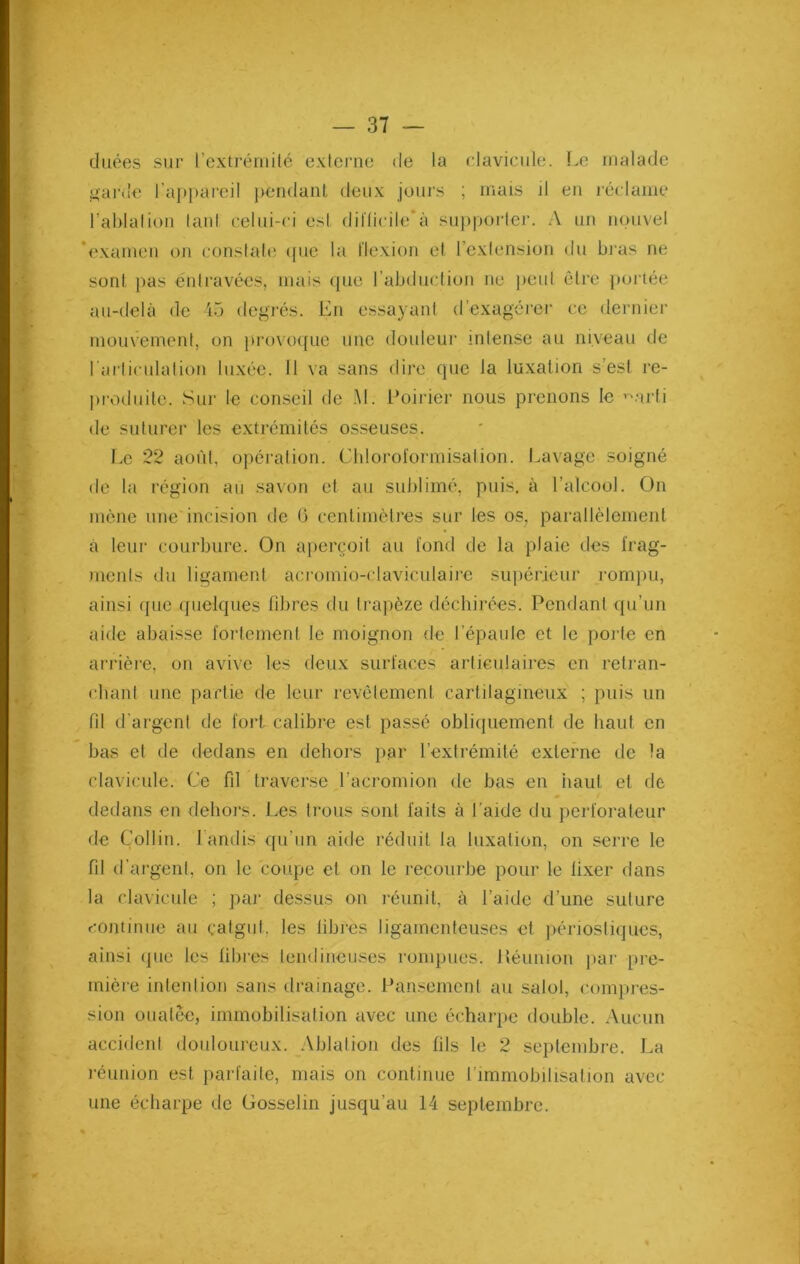 duées sur l'extrémité externe de la clavicule. Le malade garde l’appareil pendant deux jours ; mais il en réclame l'ablation tant celui-ci est difficile'à supporter. A un nouvel 'examen on constate que la flexion et l’extension du bras ne sont pas entravées, mais que l’abduction ne peut être portée au-delà de 45 degrés. En essayant d’exagérer ce dernier mouvement, on provoque une douleur intense au niveau de l'articulation luxée. Il va sans dire que la luxation s’est re- produite. Sur le conseil de AL Poirier nous prenons le ^arti de suturer les extrémités osseuses. Le 22 août, opération. Chloroformisation. Lavage soigné de la région au savon et au sublimé, puis, à l’alcool. On mène une incision de 6 centimètres sur les os, parallèlement à leur courbure. On aperçoit au fond de la plaie des frag- ments du ligament acromio-claviculaire supérieur rompu, ainsi que quelques fibres du trapèze déchirées. Pendant qu’un aide abaisse fortement le moignon de t’épaule et le porte en arrière, on avive les deux surfaces articulaires en retran- chant une partie de leur revêtement cartilagineux ; puis un fil d'argent de fort calibre est passé obliquement de haut en bas et de dedans en dehors par l’extrémité externe de fa clavicule. Ce fil traverse l’acromion de bas en haut et de » dedans en dehors. Les trous sont faits à l’aide du perforateur de Collin, lundis qu’un aide réduit la luxation, on serre le fil d'argent, on le coupe et on le recourbe pour le lixer dans la clavicule ; par dessus on réunit, à l’aide d’une suture continue au catgut, les libres ligamenteuses et périostiques, ainsi que les libres tendineuses rompues. Réunion par pre- mière intention sans drainage. Pansement au salol, compres- sion ouatée, immobilisation avec une écharpe double. Aucun accident douloureux. Ablation des lils le 2 septembre. La réunion est parfaite, mais on continue l’immobilisation avec une écharpe de Gosselin jusqu’au 14 septembre.