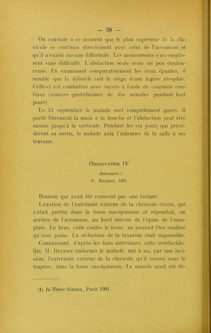 On constate à ce moment que le plan supérieur de la cla- vicule se continue directement avec celui de l’acromion et qu’il n’existe aucune difformité. Les mouvements s’accomplis- sent sans difficulté. L’abduction seule reste un peu doulou- reuse. En examinant comparativement les deux épaules, il semble que le deltoïde soil le siège d’une légère atrophie. Celle-ci est combattue avec succès à 1 aide de courants con- tinus (séances quotidiennes de dix minutes pendant huit jours). Le 24 septembre le malade sort complètement guéri. Il porte librement la main à la bouche et l’abduction peut être menée jusqu’à la verticale. Pendant les six jours qui précé- dèrent sa sortie, le malade aida l’infirmier de la salle à ses travaux. Observation IV (Résumée.)1 P. Reynier, 1897. Homme qui avait été renversé par une voilure. Luxation de l’extrémité externe de la clavicule droite, qui s’était portée dans la fosse sus-épineuse et répondait, en arrière de l'acromion, au bord interne de l’épine de l’omo- plate. Le bras, collé contre le tronc, ne pouvait être soulevé qu’avec peine. La réduction de la luxation était impossible. Connaissant, d’après les faits antérieurs, cette irréductibi- lité, M. Reynier endormit le malade, mit à nu, par une inci- sion, l’extrémité externe de la clavicule qu’il trouva sous le trapèze, dans la fosse sus-épineuse. Le muscle avait été dé- fi) In Thèse Sineau, Paris 1901.