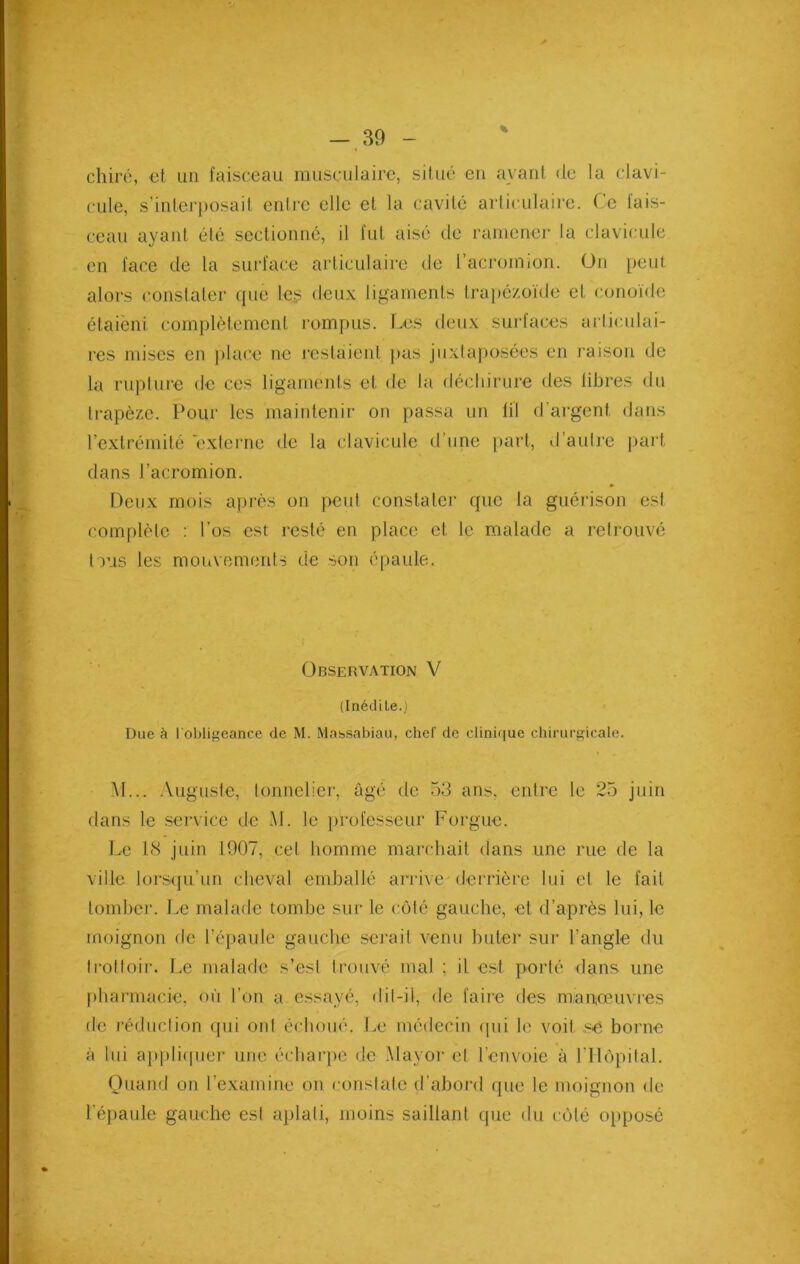 chiré, et un faisceau musculaire, situé en avant de la clavi- cule, s’interposait entre elle et la cavité articulaire. Ce tais- ceau ayant été sectionné, il fut aisé de ramener la clavicule en face de la surface articulaire de l’acromion. Un peut alors constater que les deux ligaments trapézoïde et conoïde étaièni complètement rompus. Les deux surfaces articulai- res mises en place ne restaient pas juxtaposées en raison de la rupture de ces ligaments et de la déchirure des libres du trapèze. Pour les maintenir on passa un fil d’argent dans l’extrémité externe de la clavicule d’une part, d’autre part dans J’acromion. Deux mois après on peut constater que la guérison est complète : l’os est resté en place et le malade a retrouvé tous les mouvements de son épaule. Observation V (Inédile.) Due à l'obligeance de M. Massabiau, chef de clinique chirurgicale. M... Auguste, tonnelier, âgé de 53 ans, entre le 25 juin dans le service de .M. le professeur Forgue. Le 18 juin 1907, cet homme marchait dans une rue de la ville lorsqu’un cheval emballé arrive-derrière lui et le fait tomber. Le malade tombe sur le côté gauche, et d’après lui, le moignon de l'épaule gauche serait venu buter sur l’angle du trottoir. Le malade s’est trouvé mal ; il est porté dans une pharmacie, où l’on a essayé, dit-il, de faire des manœuvres de réduction qui ont échoué. Le médecin qui le voit se borne à lui appliquer une écharpe de Mayor et l’envoie à l'Hôpital. Quand on l’examine on constate d’abord que le moignon de l'épaule gauche est aplati, moins saillant que du côté opposé