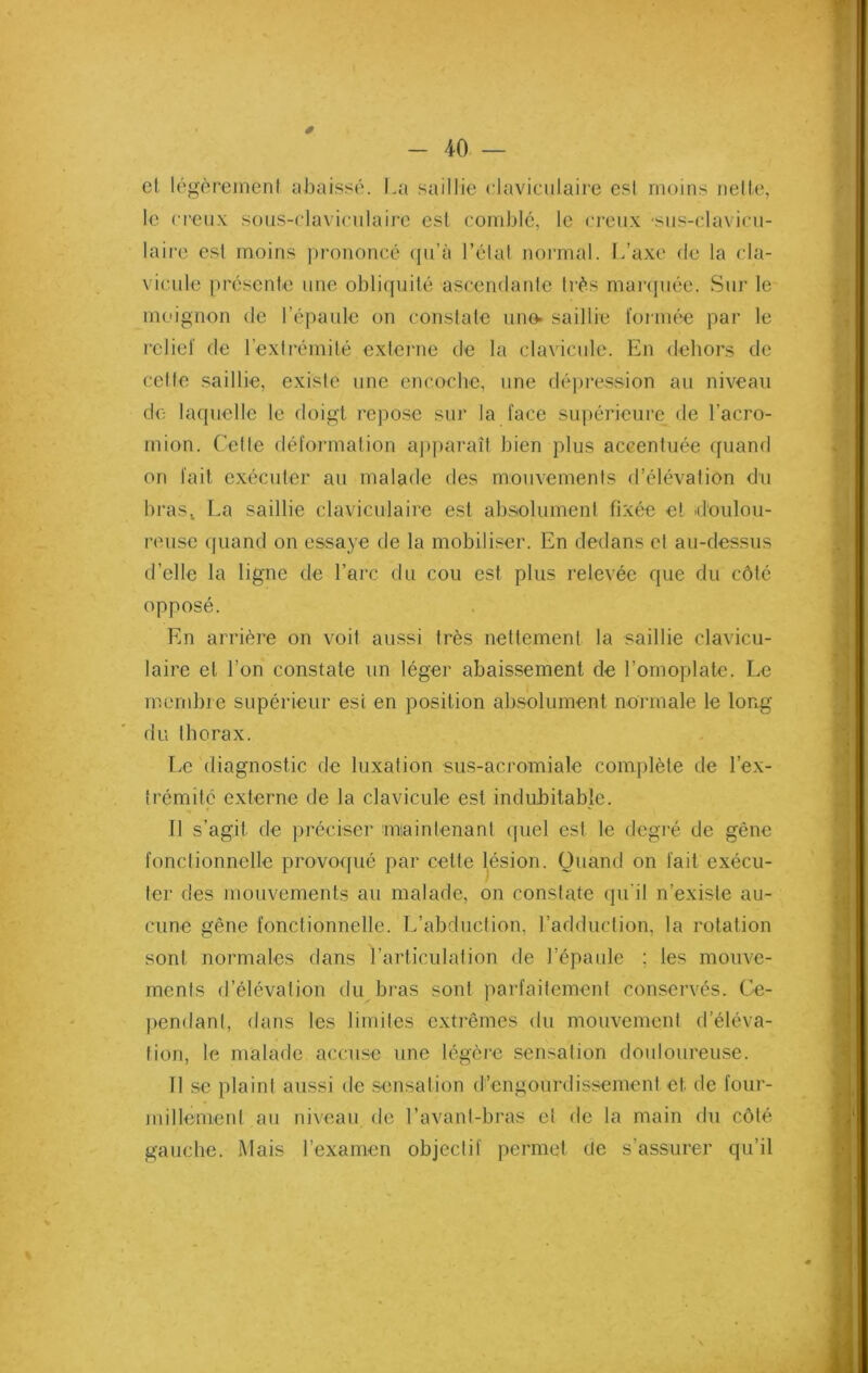 et légèrement abaissé. La saillie claviculaire est moins nette, le creux sous-claviculaire est comblé, le creux sus-claviçu- laire est moins prononcé qu’à l’état normal. L’axe de la cla- vicule présente une obliquité ascendante très marquée. Sur le moignon de l’épaule on constate une» saillie formée par le relief de l’extrémité externe de la clavicule. En dehors de cette saillie, existe une encoche, une dépression au niveau de laquelle le doigt repose sur la face supérieure de l’acro- mion. Cette déformation apparaît bien plus accentuée quand on fait exécuter au malade des mouvements d’élévation du brasl La saillie claviculaire est absolument fixée et doulou- reuse quand on essaye de la mobiliser. En dedans et au-dessus d’elle la ligne de l’arc du cou est plus relevée que du côté opposé. En arrière on voit aussi très nettement la saillie clavicu- laire et l’on constate un léger abaissement de l’omoplate. Le membre supérieur est en position absolument normale le long du thorax. Le diagnostic de luxation sus-ac.romiale complète de l'ex- trémité externe de la clavicule est indubitable. Il s’agit de préciser maintenant quel est le degré de gêne fonctionnelle provoqué par cette lésion. Quand on fait exécu- ter des mouvements au malade, on constate qu’il n’existe au- cune gêne fonctionnelle. L’abduction, l’adduction, la rotation sont normales dans l’articulation de l’épaule ; les mouve- ments d’élévation du bras sont parfaitement conservés. Ce- pendant, dans les limites extrêmes du mouvement d’éléva- tion, le malade accuse une légère sensation douloureuse. il se plaint aussi de sensation d’engourdissement et. de four- millement au niveau de l’avant-bras et de la main du côté gauche. Mais l’examen objectif permet de s’assurer qu’il