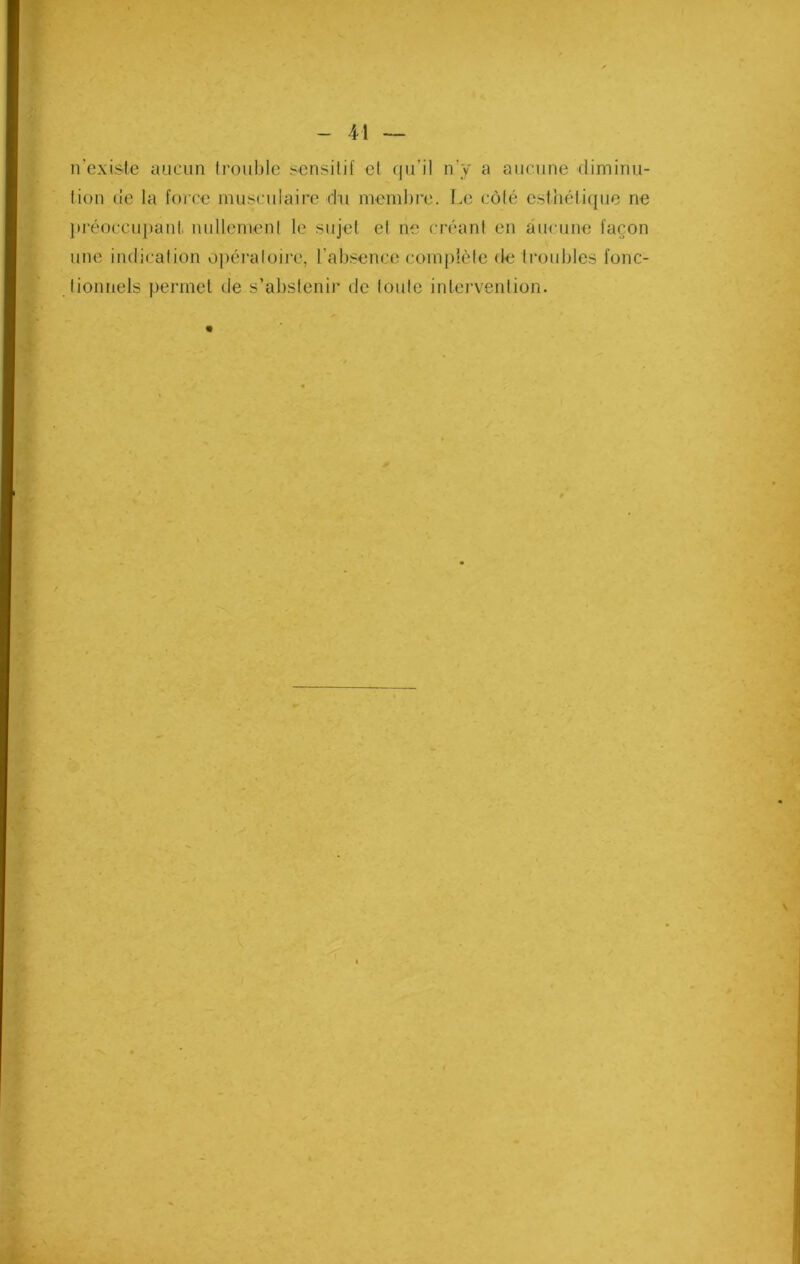 n’existe aucun trouble sensitif et qu’il n’y a aucune diminu- tion de la force musculaire du membre. Le côté esthétique ne préoccupant nullement le sujet et ne créant en aucune façon une indication opératoire, 1 absence complète de troubles fonc- tionnels permet de s’abstenir de toute intervention.