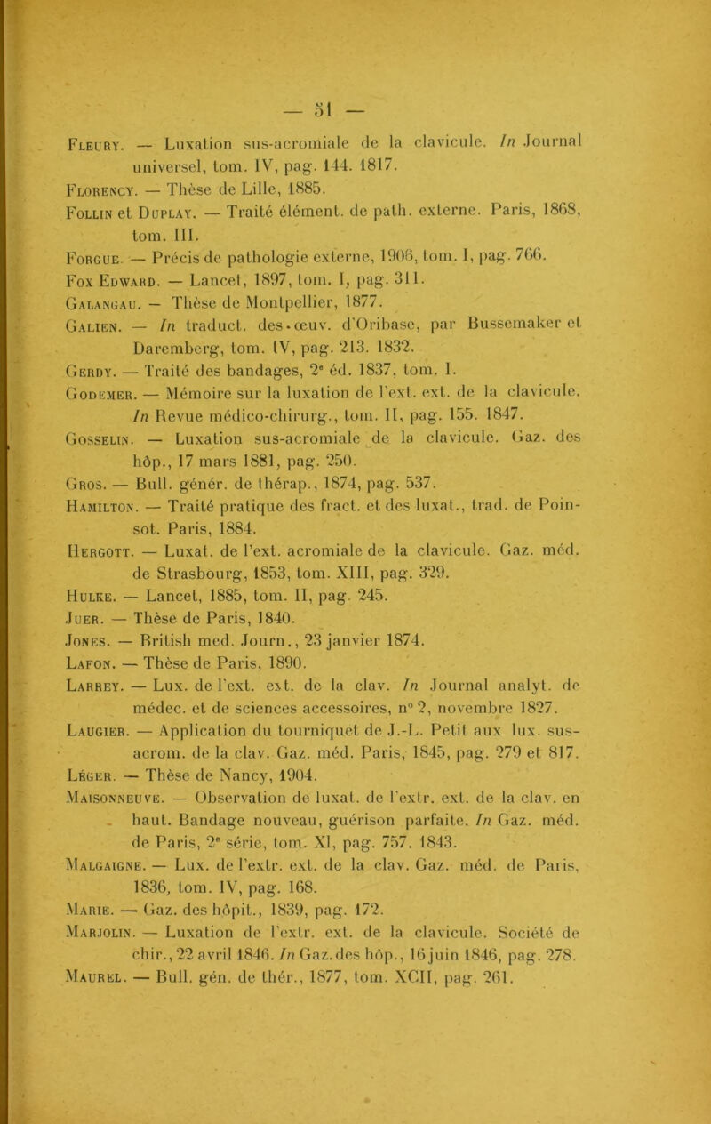 Fleury. — Luxation sus-acromiale de la clavicule. In Journal universel, tom. IV, pag. 144. 1817. Florency. — Thèse de Lille, 1885. Follin et Duplay. — Traité élément, de path. externe. Paris, 1868, tom. III. Forgue. — Précis de pathologie externe, 1908, lom. I, pag. 766. Fox Edward. — Lancet, 1897, tom. I, pag. 311. Galangau. — Thèse de Montpellier, 1877. Galien. — In traduct. des«œuv. d'Oribase, par Bussemaker et Daremberg, tom. IV, pag. 213. 1832. Gerdy. — Traité des bandages, 2e éd. 1837, tom. I. Godkmer. — Mémoire sur la luxation de l’ext. ext. de la clavicule. In Revue médico-chirurg., tom. IL pag. 155. 1847. Gosselin. — Luxation sus-acromiale de la clavicule. Gaz. des hôp., 17 mars 1881, pag. 250. Gros. — Bull, génér. de Ihérap., 1874, pag. 537. Hamilton. — Traité pratique des fract. et des luxât., trad. de Poin- sot. Paris, 1884. Hergott. — Luxât, de l’ext. acromiale de la clavicule. Gaz. méd. de Strasbourg, 1853, tom. XIII, pag. 329. Hulke. — Lancet, 1885, tom. II, pag. 245. Juer. — Thèse de Paris, 1840. Jones. — British med. Journ., 23 janvier 1874. Lafon. — Thèse de Paris, 1890. Larrey. — Lux. de l'cxt. ext. de la clav. In Journal analyt. de médec. et de sciences accessoires, n°2, novembre 1827. Laugier. — Application du tourniquet de J.-L. Petit aux lux. sus- acrom. de la clav. Gaz. méd. Paris, 1845, pag. 279 et 817. Léger. — Thèse de Nancy, 1904. Maisonneuve. — Observation de luxât, de l'exlr. ext. de la clav. en haut. Bandage nouveau, guérison parfaite. In Gaz. méd. de Paris, 2° série, tom. XI, pag. 757. 1843. Malgaigne. — Lux. de l'exlr. ext. de la clav. Gaz. méd. de Paris, 1836, tom. IV, pag. 168. Marie. — Gaz. des h.ôpit., 1839, pag. 172. Marjolin. — Luxation de l’exlr. ext. de la clavicule. Société de chir., 22 avril 1846. In Gaz.des hôp., 16 juin 1846, pag. 278. Maurel. — Bull. gén. de thér., 1877, tom. XGII, pag. 261.