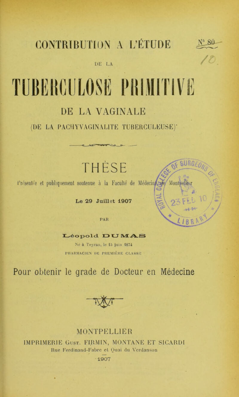 CONTRIBUTION A L’ÉTUDE DE LA VAGINALE (DE LA PACHYVAG1NALITE TUBERCULEUSE)' THESE l’n'senfre et publiquement soutenue à la Faculté de Le 29 Juillet 1907 PAR Médeci Léopold DUMA.S Né à Teyran, lo 15 juin 187-1 PHARMACIEN DE PREMIÈRE CLASSE Pour obtenir le grade de Docteur en Médecine MONTPELLIER IMPRIMERIE Gust. FI.RMIN, MONTANE ET SICARDI Rue Ferdinand-Fabre et Quai du Verdanson 1907
