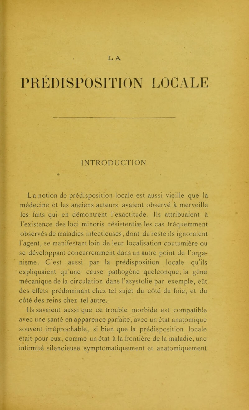 L. A PRÉDISPOSITION LOCALE INTRODUCTION La notion de prédisposition locale est aussi vieille que la médecine et les anciens auteurs avaient observé à merveille les faits qui en démontrent l’exactitude. Ils attribuaient à l’existence des loci minoris résistentiæ les cas Iréquemment observés de maladies infectieuses, dont du reste ils ignoraient l’agent, se manifestant loin de leur localisation coutumière ou se développant concurremment dans un autre point de l’orga- nisme. C’est aussi par la prédisposition locale qu’ils expliquaient qu’une cause pathogène quelconque, la gène mécanique de la circulation dans l’asystolie par exemple, eût des effets prédominant chez tel sujet du côté du foie, et du côté des reins chez tel autre. Ils savaient aussi que ce trouble morbide est compatible avec une santé en apparence parfaite, avec un état anatomique souvent irréprochable, si bien que la prédisposition locale était pour eux, comme un état à la frontière de la maladie, une infirmité silencieuse symptomatiquement et anatomiquement