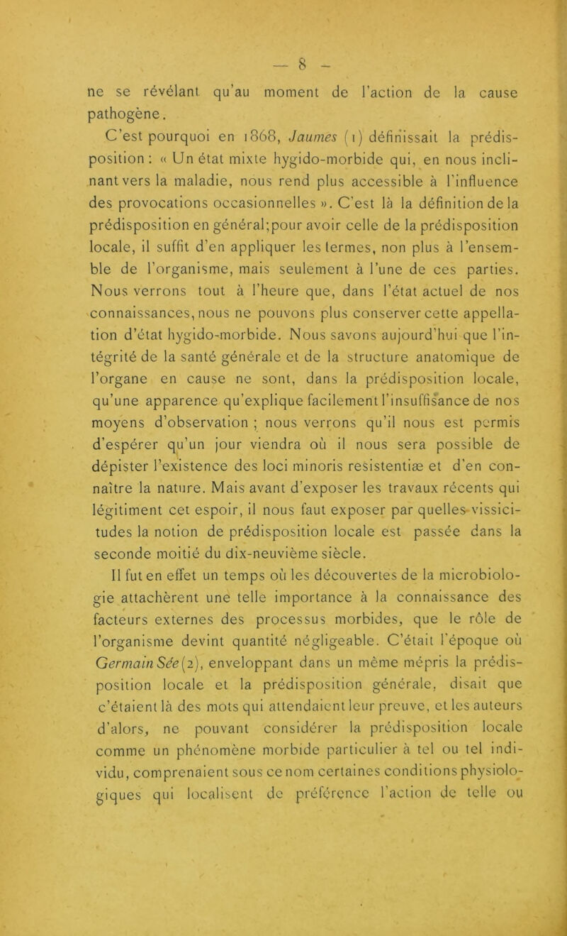 ne se révélant, qu’au moment de l’action de la cause pathogène. C’est pourquoi en 1868, Jaunies (1) définissait la prédis- position : « Un état mixte hygido-morbide qui, en nous incli- nant vers la maladie, nous rend plus accessible à l’influence des provocations occasionnelles ». C'est là la définition de la prédisposition en général;pour avoir celle de la prédisposition locale, il suffit d’en appliquer les termes, non plus à l’ensem- ble de l’organisme, mais seulement à l’une de ces parties. Nous verrons tout à l’heure que, dans l’état actuel de nos connaissances, nous ne pouvons plus conserver cette appella- tion d’état hygido-morbide. Nous savons aujourd’hui que l’in- tégrité de la santé générale et de la structure anatomique de l’organe en cause ne sont, dans la prédisposition locale, qu’une apparence qu’explique facilement l’insuffisance de nos moyens d’observation ; nous verrons qu’il nous est permis d’espérer qu’un jour viendra où il nous sera possible de dépister l’existence des loci minoris resistentiæ et d’en con- naître la nature. Mais avant d’exposer les travaux récents qui légitiment cet espoir, il nous faut exposer par quelles-vissici- tudes la notion de prédisposition locale est passée dans la seconde moitié du dix-neuvième siècle. Il fut en effet un temps où les découvertes de la microbiolo- gie attachèrent une telle importance à la connaissance des facteurs externes des processus morbides, que le rôle de l’organisme devint quantité négligeable. C’était l'époque où Germain Sée[2), enveloppant dans un même mépris la prédis- position locale et la prédisposition générale, disait que c’étaient là des mots qui attendaient leur preuve, et les auteurs d’alors, ne pouvant considérer la prédisposition locale comme un phénomène morbide particulier à tel ou tel indi- vidu, comprenaient sous ce nom certaines conditions physiolo- giques qui localisent de préférence l’action de telle ou