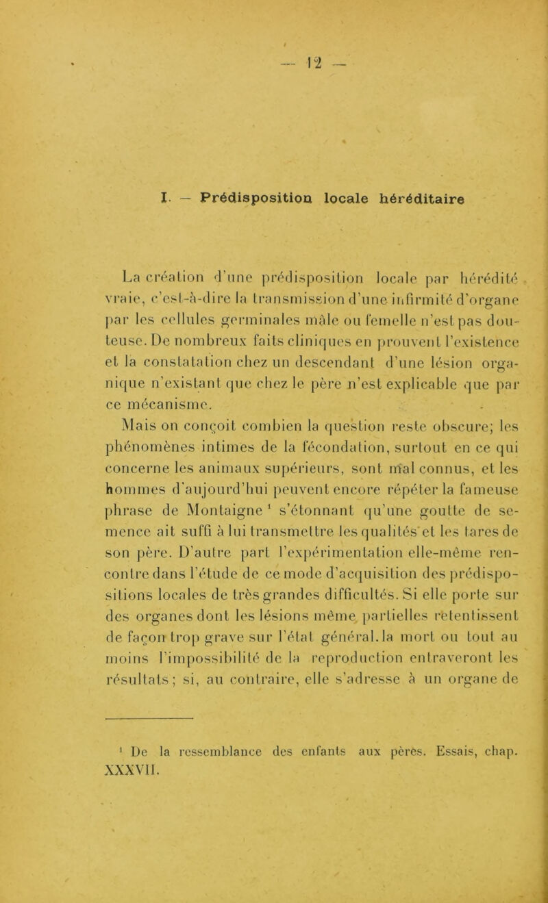 La création 'l’iino prédisposition locale par hérédité vraie, c’est-h-dire la transmission d’une infirmité d’organe par les cellules germinales mâle ou l'emelle n’est pas dou- teuse. De nombreux faits cliniques en prouvent l’existence et la constatation chez un descendant d’une lésion orga- nique n’existant que chez le père n’est explicable que pai' ce mécanisme. Mais on conç;oit combien la question l’este obscure; les phénomènes intimes de la fécondation, surtout en ce qui concerne les animaux supérieurs, sont mal connus, et les hommes d’aujourd’hui peuvent encore répéter la fameuse phrase de Montaigne * s’étonnant (ju’une goutte de se- mence ait suffi à lui transmettre les qualités'et les tares de son père. D’autre part l’expérimentation elle-même ren- contre dans l’étude de ce mode d’acquisition des j)rédispo- sitions locales de très grandes difficultés. Si elle porte sur des organes dont les lésions même, partielles retentissent de façon trop grave sur l’état général.la mort ou tout au moins l’impossibilité de la reproduction entraveront les résultats; si, au contraire, elle s’adresse è un organe de ‘ De la ressemblance des entants aux pères. Essais, chap. XXXVII.