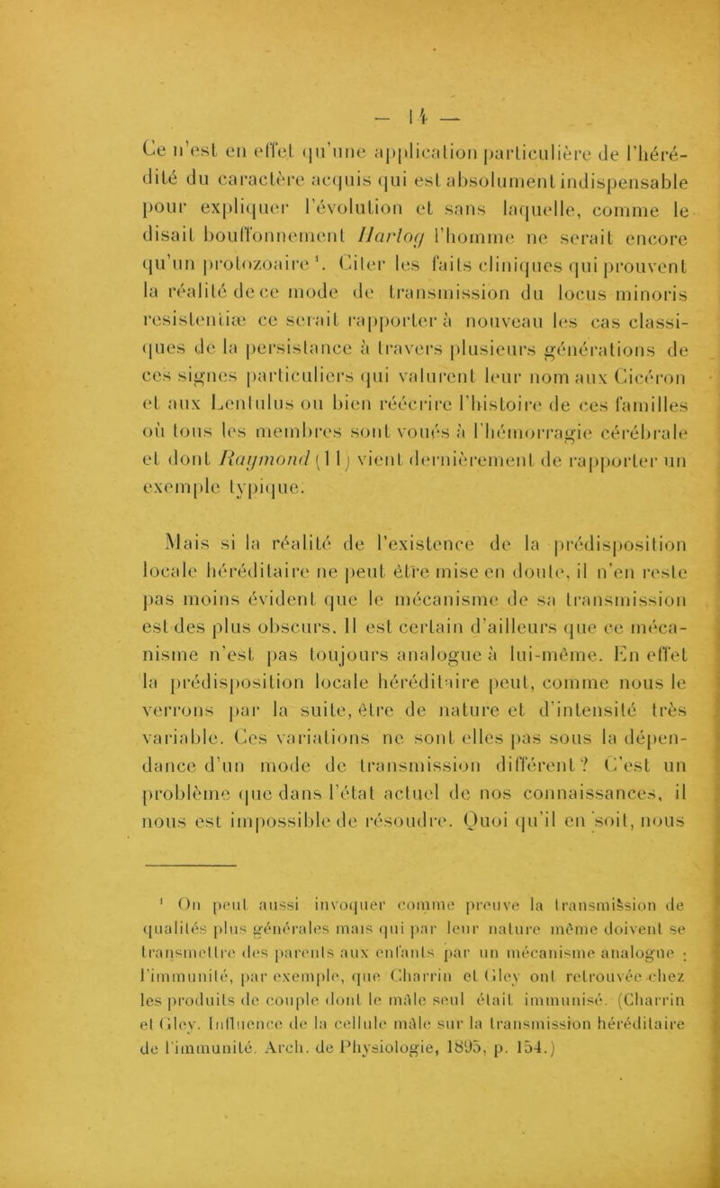 Ce n’est en effet (|u’nne M|)|»licalion j)ai*ticulière tle l’iiéré- dité du caractère acquis qui est absolument indispensable [)Our explicjuer révolution et sans la([uelle, comme le disait bouffonnement IJarlo<j riiomme ne serait encorc (ju’un j)rolozoaii'e b Citer les faits clini(jues qui prouvent la réalité de (;e mode de transmission du locus minoris resistenüæ ce serait ra[)j)orterà nouveau b;s cas classi- ([ues de la persistance à travei’S [)lusieui's générations de ces signes particuliers (pii valurent leur nom aux Cicéi-on (“t aux Lentulus ou bien réécrire riiistoii’c de ces familles oi'i tous les membres sont voués à l’iiémorragie cérébrale et dont Haijmond (1 1 ) vient d(‘rnièi'ement de i'ap|jorter un exemple typi(jue. .Mais si la réalité de l’existence de la pi*édisposition locale héréditaire ne |)eut être mise en dont(\ il n’en reste ]ias moins évident que le mécanisme de sa transmission est des plus obscurs. 11 est certain d’ailleurs que ce méca- nisme n’est pas toujours analogue à lui-même, bni eiïet la prédisposition locale héréditaire peut, comme nous le verrons par la suite, être de nature et d’intensité très variable. Ces variations ne sont elles pas sous la déj)en- dance d’un mode de transmission différent? C’est un [)roblème (pic dans l’état actuel de nos connaissances, il nous est inqiossible de résoudre. Ouoi (ju’il en soit, nous ' On [HMil aussi invü(pier comme preuve la transmission île qualités plus générales mais ipii par leur nature même iloivent se transmettre des parents aux entants par un mécanisme analogue ; l’immunité, par e\em|)le, (pie Cliarrin ettilev ont retrouvée chez les pi’oduils de couple, dont le niAle seul était immunisé. (Charria et (dey. Inlluence de la cellule inAle sur la transmission héréditaire de l'immunité. Arch. de Physiologie, 1895, p. 154.)