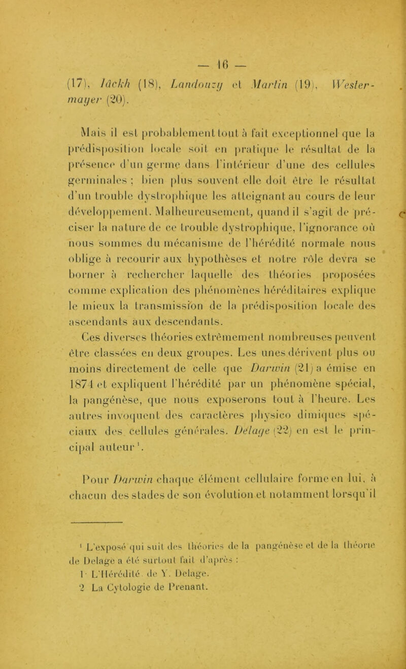 10 — I, Iclclxh (18), Landoiizij (‘L Martin (19), Wesler- maijer (’20). Mc(is il est j)rol)oljlomeiiL loiil à fait exceptionnel que la [jrétlisposilion locale soit en praticpie le résultat de la présence' (run j;>ei‘nie dans l’inlérieiir d’une des cellules germinales ; bien plus souvent elle doit être le résultat d’un trouble dysLro[)lii(pie les atteignant au cours de leur développemenl. Malheureuseni('nt, quand il s’agit de pré- ciseï’ la nature de ce trouble dysti'ophique, l’ignorance où nous sommes du mécanisme de l’hérédité normale nous obligea recourir aux liy|)othèses et notre rôle devra se borner à recliercber bnpielle des lliéoiies proposées comme explication des phénomènes héréditaires explique le mieux la transmission de la prédisposition locah' des ascendants aux descendants. Ces divei-scs théories extrêmement nombi-euses j)envent être classées en deux groupes. Les unes dérivent plus ou moins directement de celle <|ue Darwin (21; a émise en 1871 et expliquent l’hérédité par un phénomène spécial, la |)angénèse, que nous exposerons tout à l’heure. Les anti'es inv(ajiient des cai’actères physico dimi(pu's spé- ciaux des cellules gém'rales. Delaç/e (22j en est h* prin- cipal aut('ur'. Pouv Darwin chaque élémenl cellulaire formeen lui. à chacun des stades de son évolution et notamment lorsqu il ‘ L'exposü (pii suil des lhV;oru‘S di' la pangenèse (d d(? la llu'ont' de Delage a éli' surLoiil l'ail d’apiv.-? : 1 L'IIéi'édilé de V. Dclage. 2 La Cytologie de Prenant.