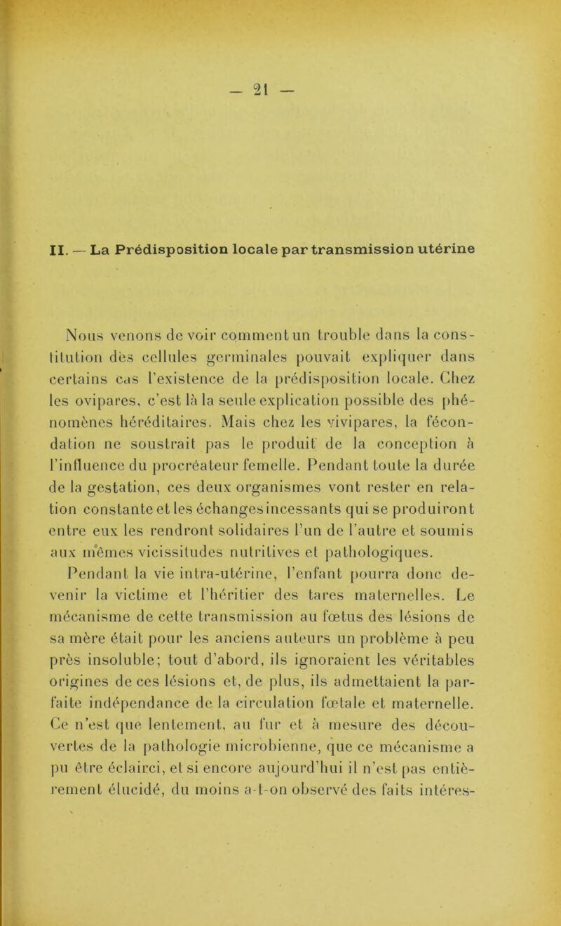 II. — La Prédisposition locale par transmission utérine Nous venons devoir comment un trouble dans la cons- lilution des cellules germinales pouvait expli(]uer dans certains cas l’existence de la [)rédisposition locale. Chez les ovipares, c’est là la seule explication possible des [>hé- nomènes héréditaires. Mais chez les vivipares, la fécon- dation ne soustrait pas le produit de la conception à rinfluence du procréateur femelle. Pendant toute la durée de la gestation, ces deux organismes vont rester en rela- tion constante et les échanges incessants qui se produiront entre eux les rendront solidaires l’un de l’autre et soumis aux nfômes vicissitudes nutritives et pathologiques. Pendant la vie intra-utérine, l’enfant [)ourra donc de- venir la victime et l’héritier des tares maternelles. Le mécanisme de cette transmission au fœtus des lésions de sa mère était pour les anciens auteurs un problème à peu près insoluble; tout d’abord, ils ignoraient les véritables origines de ces lésions et, de plus, ils admettaient la par- faite indé[)endance de la circulation fœtale et maternelle. Ce n’est que lentement, au fui’ et à mesure des décou- vertes de la pathologie microbienne, que ce mécanisme a pu être éclairci, et si encore aujourd’hui il n’est [)as entiè- rement élucidé, du moins a-t-on observé des faits intére.s-