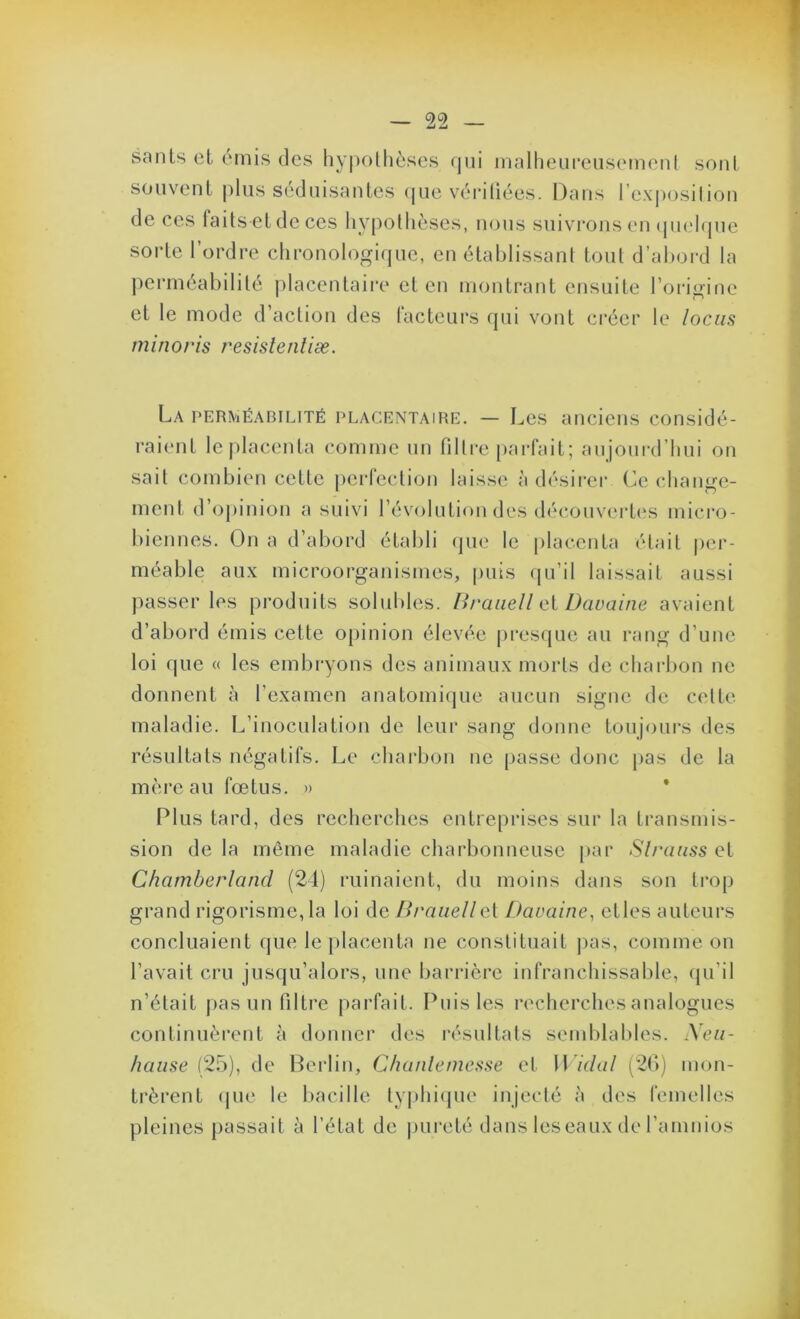 sauts et t'omis des hy|)ollièscs (|iii inalheiirensemenl sont souvent |)lus séduisantes (jiie véidliées. Dans rex|)osilion de ces faits et de ces livpolhèses, nous suivrons en <|U(‘l(jue sorte l’ordre chronologique, en établissant tout d’abord la j)errnéabilité |dacentaii‘e et en montrant ensuite l’origine et le mode d’action des facteurs qui vont créer le locus minoris resislentiæ. La perméabilité placentaire. — Les anciens considé- raient le placenta comme un filtre parfait; anjourd’bui on sait combien cette perfection laisse à désirer (’e change- ment d’oj)inion a suivi l’évolution des découvertes micro- biennes. On a d’abord établi que le placenta était |>er- ' méable aux microorganismes, puis (pi’il laissait aussi passer les produits solid)les. Ih'aiiell ci Dcwaine avaient j d’abord émis cette opinion élevée presque au rang d’une loi que « les embryons dos animaux morts de charbon ne donnent à l’examen anatomique aucun signe de cette maladie. L’inoculation de leur sang donne toujours des résultats négatifs. Le charbon ne [>asse donc pas de la J mère au fœtus. » * 3 Plus tard, des recherches entreprises sur la transmis- sion de la même maladie charbonneuse par Slrauss et Charnberlancl (24) ruinaient, du moins dans son trop grand rigorisme, la loi de lîraiiellet Davaine^ etles auteurs concluaient que le placenta ne constituait j)as, comme ou l’avait cru jusqu’alors, une barrière infranchissal)le, qu’il ; « n’était pas un filtre parfait. Puis les recherches analogues ^ continuèrent à donnei’ des résultats semblables. Xeii- |j /luw.sc (25), de Berlin, Cluinlemesse et W idal (2()) mon- | * trèrent cpie le bacille typhicpie injecté à des femelles | pleines passait à l’état de |)ui‘eté dans leseaux de l’amnios i