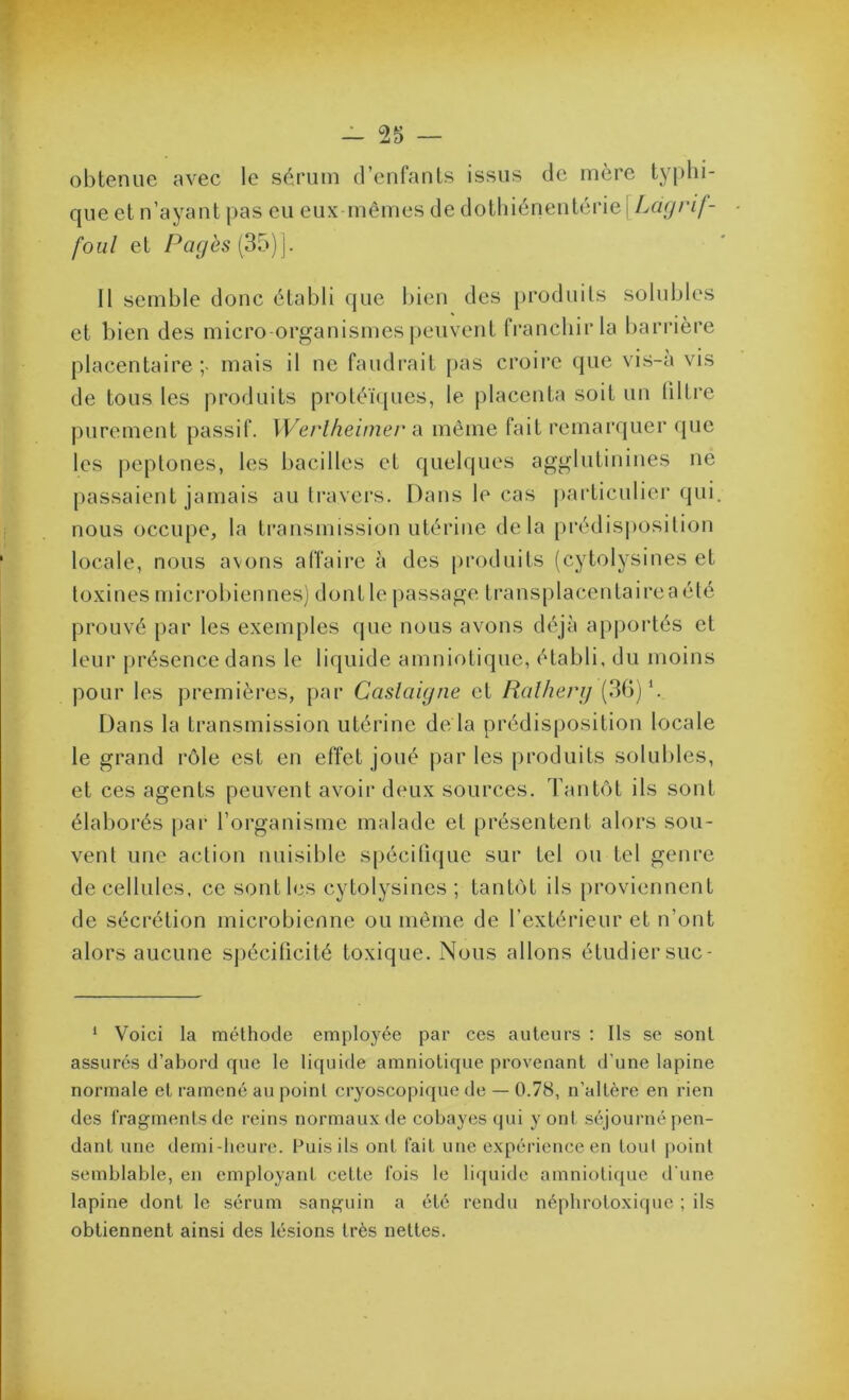 obtenue avec le sérum d’enfants issus de mère typhi- que et n’ayant pas eu eux mêmes de dotliiénentérie [Layrif- foiil et Pagès (3î 15V Il semble donc établi que l)ien des produits solubles et bien des micro organismes peuvent franchir la barrière placentaire;- mais il ne faudi-ait [>as croire que vis-à vis de tous les produits protéïcjues, le placenta soit un (iltre purement passif. Werlheinier a même fait remarquer que les jieptones, les bacilles et quelques agglutinines ne passaient jamais au travers. Dans le cas particulier qui. nous occupe, la ti’ansmission utérine delà prédisposition locale, nous avons affaire à des produits (cytolysines et toxines microbiennes) dontle passage transplacentaireaété prouvé par les exemples que nous avons déjà ap|)oi‘tés et leur présence dans le liquide amniotique, établi, du moins pour les premières, par Caslaigne et Ralherg (3G)‘. Dans la transmission utérine de là prédisposition locale le grand rôle est en effet joué j)ar les produits solubles, et ces agents peuvent avoir deux sources. Tantôt ils sont élaborés par l’organisme malade et présentent alors sou- vent une action nuisible spécifique sur tel ou tel genre de cellules, ce sont les cytolysines ; tantôt ils proviennent de sécrétion microbienne ou même de l’extérieur et n’ont alors aucune spécificité toxique. Nous allons étudier suc- ‘ Voici la méthode employée par ces auteurs ; Ils se sont assurés d’abord que le liquide amniotique provenant d'une lapine normale et ramené au point cryoscopique de — 0.78, n’altère en rien des IVagmentsde reins normaux de cobayes qui y ont séjourné pen- dant une demi-heure. Fuis ils ont fait une expérience en tout point semblable, en employant cette fois le liquide amniotique d'une lapine dont le sérum sanguin a été rendu népliroloxique ; ils obtiennent ainsi des lésions très nettes.