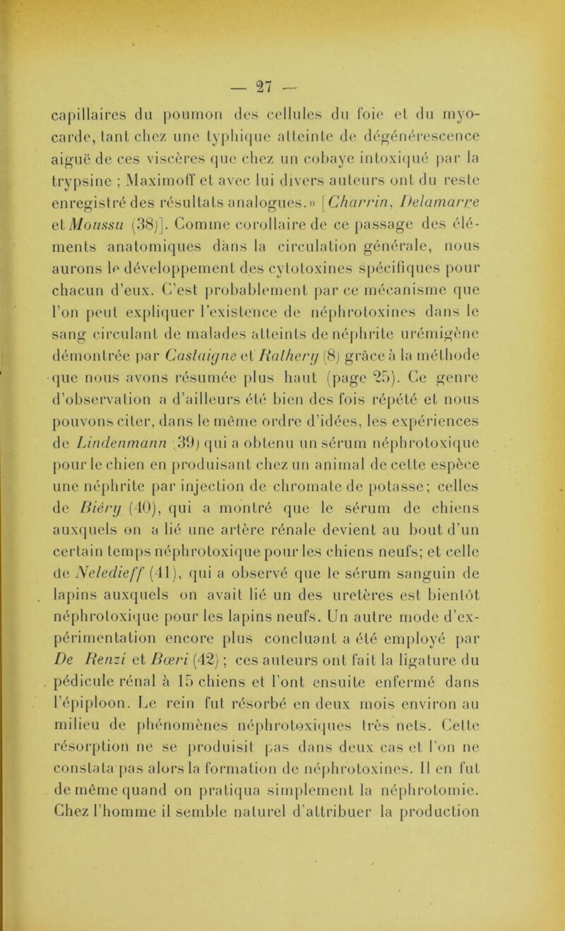 caj)illaires du poumon des cellules du foie el du myo- carde, lanl chez une lyjdufjue alleinle de dégénérescence aiguë de ces viscères que chez un cohaye iutoxicpié j)ai* la trypsine ; MaximolTel avec lui divers auteurs ont du reste enregistré des résultats analogues.» [Charrin^ Delamarre eX Moussu (38j]. Comme corollaire de ce passage des élé- ments anatomiques dans la circulation générale, nous aurons le développement des cytotoxines spécifiques pour chacun d’eux. C’est probablement parce mécanisme que l’on peut expli(|uer l’existence de néqihrotoxines dans le sang circulant de malades atteints de néphrite urémigène démontrée jiar Caslaujne et Ralherij (8j grâce à la méthode que nous avons résumée plus haut (page 2.5). Ce genre d’observation a d’ailleurs été bien des Cois répété et nous pouvons citer, dans le même ordre d’idées, les expéi'iences de Lindenmann qui a obtenu un sérum néphrotoxique pour te chien en produisant chez un animal de cette espèce une né[)hrite par injection de chromatede potasse; celles de Biérij (10), qui a montré que le sérum de chiens auxquels on a lié une artère rénale devient au bout d’un certain temps néphrotoxique pour les chiens neuCs; et celle de Neledieff ( Il ), (jui a observé que le sérum sanguin de lapins auxquels on avait lié un des uretères est bientôt néphrotoxi(jue pour les lapins neufs. Un autre mode d’ex- périmentation encore [)lus concluant a été employé par De lienzi et Bœri (42) ; ces auteurs ont fait la ligature du . pédicule rénal à 15 chiens et l’ont ensuite enfermé dans l’épiploon. Le rein fut résorbé en deux mois environ au milieu de j)hénomènes néphroloxiipies très nets, (^ette résoi’ption ne se pi'oduisit |.as dans deux cas et l’on ne constata pas alors la formation de né|)hrotoxines. 11 en fut de même quand on pratiqua simplement la néphrotomie. Chez l’homme il semble naturel d’attribuer la production