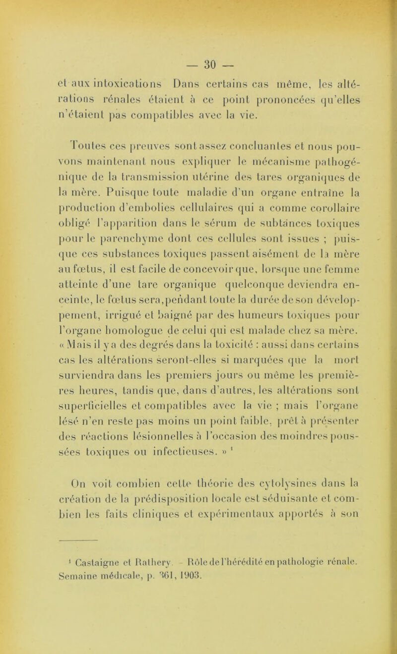 el aux intoxications Dans certains cas même, les alté- rations l’énales étaient à ce point pi'ononcées (jn’elles n’étaient j)as com})alil)les avec la vie. Tontes ces preuves sont assez concluantes et nous |)on- vons maintenant nous exj)li(pier le mécanisme j^atliogé- ni(pie de la transmission utérine des tares oi*gani(pies de la mère. Pniscjne tonte maladie d'nn organe entraîne la production d’embolies cellulaires qui a comme corollaii'e obligé ra])parition dans le sérum de snbtances toxiipes poni‘ le parenchyme dont ces C(dlnles sont issues ; i)iiis- (pie ces substances toxitjiies passent aisément de la mère an fœtus, il est facile de concevoir (jiie, lorsipie une femme atteinte d’une tare organique quelconque deviendra en- ceinte, le fœtus sera,pendant toute la durée deson déveloj)- pement, iri’igué et baigné par des humeurs toxicpies |)our l’organe homologue de celui qui est malade chez sa mère. « Mais il ya des degrés dans la toxicité : aussi dans certains cas les altérations seront-elles si marquées <jue la mort surviendra daiis les premiers jours ou même les premiè- res heures, tandis que, dans d’autres, les altérations sont supeidicielles et compatibles avec la vie ; mais l’organe lésé n’en reste |)as moins un |)oint faible, |)rêtà présenter des réactions lésionnelles à l’occasion des moindres j)ous- sées toxiques ou infectieuses. » ‘ On voit combien cette théorie des cytolysines dans la création de la prédisposition locale est séduisante et com- bien les faits clini{pies el expérimentaux apportés à son ‘ Castaigne el Halliery. - Hùlc de riiérétlilé en palliologie rénatc. Semaine médicate, p. %1, t‘J03.