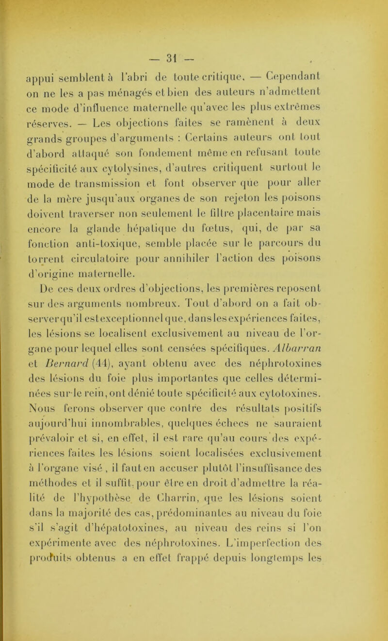 appui sc'ml)lciit à l’al)ri de toute ci'itifjue. — Cependant on ne les a pas ménagés et bien des auteurs n’admettent ce mode d’influence maternelle (ju’avec les plus extrêmes réserves. — Les objections faites se ramènent à deux grands groupes d’arguments : Certains auteurs ont lout d’abord atlaqué son fondement même en refusant toute spéciücité aux cytolysines, d’autres crili((uent surtout le mode de transmission et font observer que pour aller de la mère jusqu’aux organes de son rejeton les poisons doivent ti’averser non seidemenl le libre placentaire mais encore la glande lié[)atique du fœtus, qui, de jjai- sa fonction anti-toxi(jue, semble placée sur le parcours du torrent circulatoire pour annihiler l’action des poisons d’ori<i’ine maternelle. De ces deux ordres d’objections, les |)i*emières re|)Osent sui’des arguments nombreux. Tout d’aboixl on a fait ob- serveiupi’il estexceptionnel que, danslesexpérlences faites, les lésions se localisent exclusivement au niveau de l’or- gane pour lequel elles sont censées spécifiques. Albarran et Bernard (11), ayant obtenu avec des néphrotoxines des lésions du foie plus importantes que celles détermi- nées surdc rein, ont dénié toute spécificité aux cytotoxines. Nous ferons observer que contre des résultats |)Ositifs aujourd'hui innombrables, quehpies échecs ne sauraient prévaloir et si, en effet, il est rare qu’au cours des expé- riences faites les lésions soient localisées exclusivement à l’organe visé, il faut en accuser plutôt l’insuffisance des méthodes et il suffit, pour être en droit d’admettre la réa- lité de l’hypothèse de Charrin, (pie les lésions soient dans la majorité des cas, prédominantes au niveau du foie s’il s’agit d’hépatotoxines, au niveau des reins si l’on expéi'imente avec des néjihroloxines. L’imperfection des [irotfuits obtenus a en effet frap[)é depuis longlem[)s les