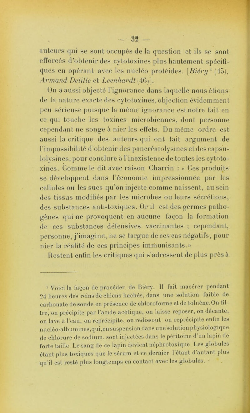 ailleurs q-ui se sont occupés de la (jueslion et ils se sont efforcés d’obtenir des cytotoxines plus liauteinent spécifi- ques en opérant avec les nucléo proléides. [Biérij^ (15), Armand Delille et Leenhardt ( K);]. On a aussi objecté l’ignorance dans Uujuelle nous étions de la nature exacte des cytotoxines, objection évidemment j)cu sérieuse puis(|ue la môme ignorance est notre fait en ce qui touclie les toxines microbiennes, dont personne cej)endant ne songe à nier les effets. Du même ordre est aussi la criti({ue des auteurs qui ont lait argument de rim[)ossibilité d’obtenir des pancréalolysines etdescapsii- lolysines, pour conclure à l’inexistence de toutes les cytoto- xines. Comme le dit avec raison Charrin : « Ces [iroduHs se développent dans l’économie impressionnée par les cellules ou les sucs qu’on injecte comme naissent, au sein des tissas modiüés par les microbes ou leurs sécrétions, des substances anti-toxiques. Or il est des germes patho- gènes qui ne provoquent en aucune façon la formation de ces substances défensives vaccinantes ; cependant, personne, j’imagine, ne se targue de ces cas négatifs, pour nier la réalité de ces principes immunisants.» Restent enün les critiques qui s’adressent de |)lus |)rèsà ‘ Voici la façon de procéder de Biéry. 11 fait, macérer pendant 24 heures des reins de chiens hachés, dans une solulion laible de carl)onalc de soude en présence de chloroforme el de toluène.On fil- tre, on précipite par l’acide acélicjue, on laisse reposer, on décante, on lave à l'eau, on reprécipite, on redissout on reprécipile enfin les nucléo-albumines,qui,ensuspension dans unesolution physiologique de chlorure de sodium, sont injectées dans le péritoine d’un lapin de forte taille. Le sang de ce lapin devient néphroto.xiipic Les globules élant plus toxi(jues <jue le sérum et ce dernier l’étant d autant plus qu’il est resté plus longtemps en contact avec les globules.