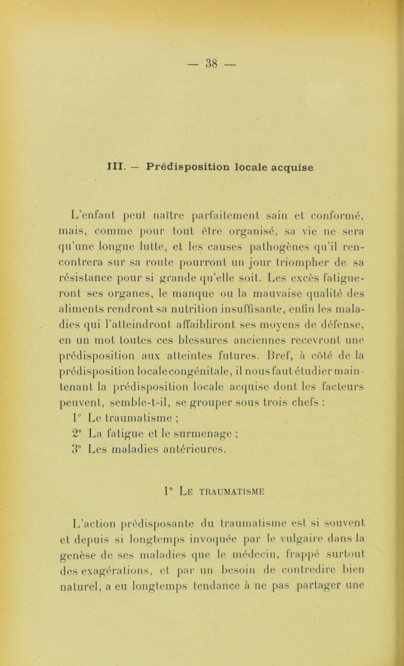 III. — Prédisposition locale acquise L’enfanl pciil naîli’e parraitemenl sain el conformé, mais, comme })Oiir loul èire organisé, sa vie ne sera qu’une longue lutte, et les causes pathogènes qu’il ren- contrera sur sa roule pourront un jour li'iompher de sa résistance pour si grande qu’elle soit. Les excès fatigue- ront ses organes, le manque ou la mauvaise qualité des aliments rendront sa nutrition insuftisanle, enfin les mala- dies qui l’atteindront affaibliront ses moyens de défense, en un mot toutes ces blessures anciennes recevront une prédisposition aux atteintes futures. Bref, à côté de la prédisposition localecongénilale, il nous faut étudier main- tenant la prédisposition locale acquise dont les facteurs peuvent, semble-t-il, se grouper sous trois chefs : 1° Le traumatisme ; 2 La fatigue et le surmenage ; 3” Les maladies antérieures. 1” Le traumatisme L’action prédisposante du traumatisme est si souvent et depuis si longtem|)S invo(juée par le vulgaire dans la genèse de ses maladies que le médecin, frap|)é surtout des exagérations, et par un besoin de contredire bien naturel, a eu longtemps tendance à ne pas partager une