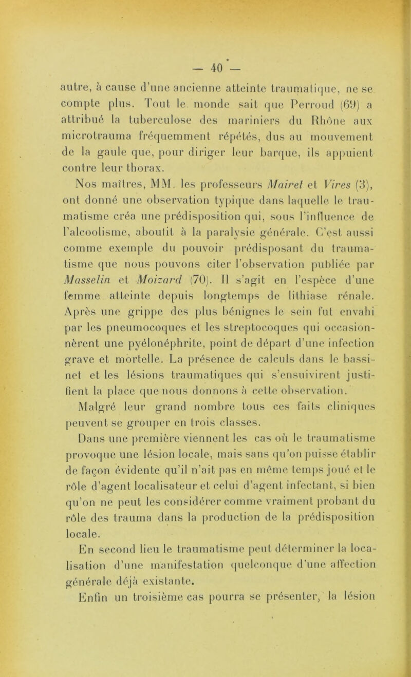 autre, à cause d’une ancienne atteinte ti‘aumali(juc, ne se compte plus. Tout le monde sait que Peri'oud (GD) a attribué la tuberculose des mai'iniers du Rliène aux microtrauma fréquemment répétés, dus au mouvement de la gaule que, pour diiâger leur barque, ils ap|)uient contre leur thorax. Nos maîtres, MM. les professeurs Mairel et Vires (3), ont donné une observation typi(pie dans la({uellc le trau- matisme créa une pi-édisposition qui, sous rititluence de l’alcoolisme, aboutit à la [)aralysie généi'alc. C’est aussi comme exemple du [)ouvoir prédisposant du trauma- tisme (]ue nous j)Ouvons citei’ l’observation publiée par Masselin et Moizard (70). 11 s’agit en l’espèce d’une femme atteinte depuis longtemps de lithiase rénale. Après une grippe des j)lus bénignes le sein fut envahi par les pneumocoques et les streptocoques qui occasion- nèrent une pyélonéphrite, point de départ d’une infection grave et mortelle. La présence de calculs dans le bassi- net et les lésions traumatiques cjui s’ensuivirent justi- fient ta j)lace que nous donnons à cette observation. Malgré leur grand nombre tous ces faits cliniques peuvent se grouper en trois classes. Dans une première viennent les cas où le traumatisme provoque une lésion locale, mais sans (pi’on puisse établir de façon évidente qu’il n’ait pas en même tcmi)s joué et le rôle d’agent localisateur et celui d’agent infectant, si bien qu’on ne peut les considérer comme vraiment probant du rôle des trauma dans la production de la prédisposition locale. En second lieu le traumatisme peut déterminer la loca- lisation d’une manifestation (pielcon(|ue d’une alVection généi’ale déjà existante. Enfin un troisième cas pourra se présenter/la lésion