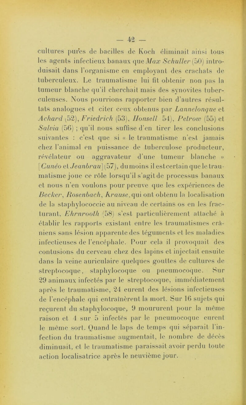 cultures j)ures de bacilles de Koch éliminait ainsi tous tes agents infectieux banaux (|ued/«æ Schullei' [^()) intro- duisait dans l’organisme en employant des crachats de tuberculeux. Le traumatisme lui fit obtenii’ non pas la tumeur l)lanche qu’il cherchait mais des synovites tuber- culeuses. Nous j)OuriMons l’apporter bien d’autres résul- tats analogues et citer ceux obtenus par Lannelonqiie et Acharcl ^52), Friedrich (53), Uonsell 54), Pelroiv (55) et Salria (5G) ; (pi’il nous suffise d’en tirer les conclusions suivantes : c’est (pie si « le traumatisme n’est jamais chez l’animal en |uiissance de tuberculose producteur, révélateur ou aggravateur d’une tumeur lilanche » j Ciinéo et Jeanb/’aii] (57), du moins il estcertain que le trau- matisme joue ce rôle lorsipi’il s’agit de processus banaux et nous n’en voulons pour preuve que les exjiériences de Becker, Bosenhach, Araiise,c\u'\ ont obtenu la localisation de la staphylococcie au niveau de certains os en les frac- turant, Fhrnroolh (58) s’est particulièrement attaché à établir les rapports existant entre les traumatismes ci'à- niens sans lésion apjiarente des téguments et les maladies infectieuses de rencé[)hale. Pour cela il |)rovoquail des contusions du cerveau chez des lapins et injectait ensuite dans la veine auriculaire quelques gouttes de cultures de streptocoque, staphylocoque ou pneumococjue. Sur 29 animaux infectés par le streqUocoque, immédiatement après le traumatisme, 24 eurent des lésions infectieuses de l’encéphale qui entraînèrent la mort. Sur Ifi sujets qui reçurent du staphylocoque, 9 moururent pour la même raison et 4 sur 5 infectés par le pneumoco(pie eurent le même sort. Ouand le laps de temiis qui séparait l’in- fection du traumatisme augmentait, le nombi'e de décès diminuait, et le traumatisme |)araissait avoir perdu toute action localisatrice après le neuvième jour.