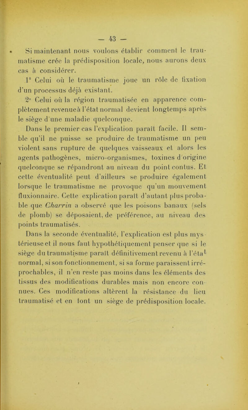Si maintenant nous voulons établir comment le trau- matisme crée la prédisposition locale, nous aurons deux cas à considérer. 1® Celui où le traumatisme joue un rôle de tixation d’un processus déjà existant. 2 Celui où la région traumatisée en apparence com- plètement revenueà l’état normal devient longtemps après le siège d’une maladie (|uelconque. Dans le premier cas l’ex[)lication paraît facile. Il sem- ble qu’il ne j)uisse se produire de traumatisme un peu violent sans rupture de quelques vaisseaux et alors les agents pathogènes, micro-organismes, toxines d'origine quelconque se répandront au niveau du point contus. Et cette éventualité peut d’ailleurs se produire également lorsque le traumatisme ne provoque qu’un mouvement fluxionnaire. Cette explication paraît d’autant plus proba- ble que Charria a observé que les poisons banaux (sels de plomb) se déposaient, de préférence, au niveau des points traumatisés. Dans la seconde éventualité, l’explication est plus mys térieuseet il nous faut hypothétiquement penser que si le siège du traumatisme paraît définitivement revenu à l’étal normal, si son fonctionnement, si sa forme paraissent irré- prochables, il n’en reste pas moins dans les éléments des tissus des modifications durables mais non encore con- nues. Ces modifications altèrent la résistance du lieu traumatisé et en font un siège de prédisposition locale. I
