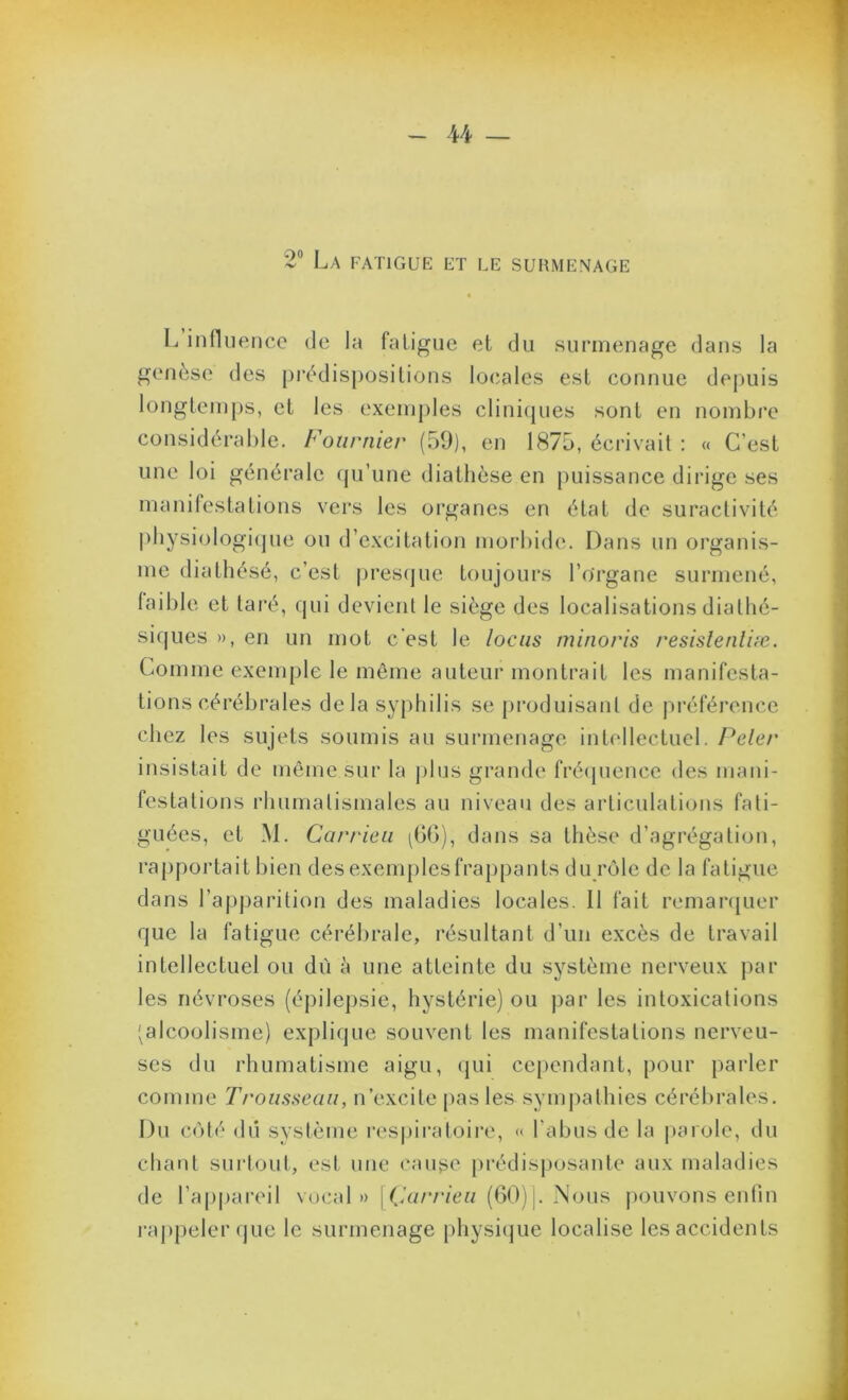 U — 2° La fatigue et le surmenage L infliieiice de la fatigue et du surmenage dans la genèse des prédispositions loeales est connue depuis longtein[)s, et les exemj)les clini(|ues sont en nombre considérable. Fournier (59), en 1875, écrivait : « C’est une loi générale qu’une diathèse en puissance dirige ses manifestations vers les organes en état de suractivité pliysiologi(pie ou d’excitation morbide. Dans un organis- me diathésé, c’est presque toujours l’organe surmené, laible et taré, qui devient le siège des localisations diathé- siqiies », en un mot c’est le locus minoris resislenliæ. Comme exemple le même auteur montrait les manifesta- tions cérébrales delà syphilis se produisant de préférence chez les sujets soumis au surmenage intellectuel. Peler insistait de môme sur la jjIlis grande frécpience des mani- festations rhumatismales au niveau des articulations fati- guées, et M. Carrieu ^G(>), dans sa thèse d’agrégation, rapportait bien des exemples frappants du rôle de la fatigue dans l’apparition des maladies locales. Il fait remanjuer que la fatigue cérébrale, résultant d’un excès de travail intellectuel ou dù à une atteinte du système nerveux par les névroses (épilepsie, hystérie) ou ))ar les intoxications (alcoolisme) explique souvent les manifestations nerveu- ses du rhumatisme aigu, (jui cependant, pour parler comme Trousseau, n’excite pas les sympathies cérébrales. Du côté <lii système respiratoire, « l’abus de la parole, du cliatit suidout, est une enuse prédisj)osante aux maladies de l’appai'eil voc;d » [(.’n/v/cw (60)j. Nous pouvons eutin raj)peler que le surmenage physi(jue localise les accidents