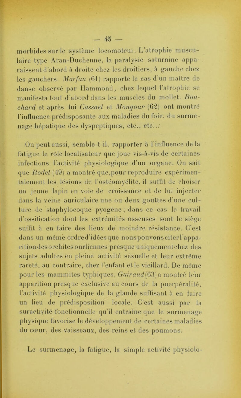 morbides sur le système locomoteiii. L’alropliie museii- laire type Aran-Diichenue, la pai’alysie saturnine appa- raissent d’abord à droite chez les droitiers, à gauche chez les gauchers. Marfan (Gl) rapporte le cas d’un maître de danse observé par Hammond, chez lefjuel l’atrophie se manifesta tout d’abord dans les muscles du mollet. Bou- chard et après lui Cassael et Mongour (62j ont montré l’intluence prédisposante au.\ maladies du foie, du surme- nage hépatique des dyspe[)ti(jues, etc., etc...- On [)eut aussi, semble-t-il, ra[)porter à l’influence de la fatigue le rôle localisateur que joue vis-à-vis de certaines infections l’activité physiologique d’un organe. On sait que Bodel (49) a montré que,pour reproduire expéi'imen- talenienl les lésions de l’ostéomyélite, il suflit de choisir un jeune lapin en voie de croissance et de lui injecter dans la veine auriculaire une ou deux gouttes d’une cul- ture de stapliyloco(}ue pyogène; dans ce cas le travail d’ossitication dont les extrémités osseuses sont le siège suftit à en faire des lieux de moindre résistance. C’est dans un môme ordred’idécscjue nouspouvonsciterraj)pa- ritiondesorchitesourliennes presque uni(|uemenlchez des sujets adultes en pleine activité sexuelle et leur extrême rareté, au contraire, chez l’enfant et le vieillard. De même pour les mammites ty|)hiques, Guiraudmontré leur ap[)arition |jresque exclusive au cours de la puerpéralité, l’activité physiologique de la glande suftisant à en taire un lieu de jjrédisposition locale. C’est aussi par la suractivité fonctionnelle qu’il entraîne que le surmenage physique favorise le développement de certaines maladies du cœur, des vaisseaux, des reins et des poumons. Le surmenage, la fatigue, la simple activité physioto-