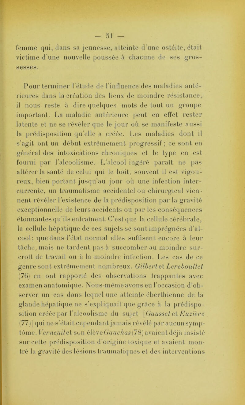 femme ([ui, dans sa jeunesse, alleinle d'une osLéile, élail victime d’une nouvelle poussée à chacune de ses gros- sesses. PoLii' terminer l’étude de l’intluence des maladies anté- rieures dans la création des lieux de moindi’e résistance, il nous reste à dire (jnelques mots de tout un groupe important. I.,a maladie antérieure peut en effet rester latente et ne se révéler que le jour on se manifeste aussi la prédisposition (jn’elle a créée. Les maladies dont il s’agit ont un début extrêmement progressif; ce sont en général des intoxications clironi(jues et le type (m est fonrni par l’alcoolisme. L’alcool ingéi'é paraît ne pas altérer la sanh' de celui (jui le boit, souvent il est vigou- reux, bien portant jusqu’au jour où une infection inter- currente, un traumatisme accidentel ou cbirurgical vien- nenl l'évéler l’existence de la prédis[)osition jiar la gravité exce[)tionnelle de leurs accidents ou par les conséquences étonnantes qu’ils entraînent. C’est que la cellule cérébrale, la cellule hépatique de ces sujets se sont imprégnées d’al- cool; ([liedans l’état normal elles suffisent encore à leur tâche, mais ne tardent pas à succomber au moindre sur- croît de travail ou à la moindre infection. Les cas de ce o;enresont extrêmement nojnbreux. (Jilbei'lui Lereboiillel (70) en ont rajiporlé des oliservations traj)|)antes avec examen anatomiipie. Nous-mêmeavons eu l’occasion d’ob- server un cas dans leiiuel une atteinte éberthienne de la glande hépatiiiue ne s’expliquait que grâce à la jirédispo- sition créée par l’alcoolisme du sujet \Jiaiissel qV Eiizièi'e (77 j] ipii ne s’était cependant jamais révélé par aucun svmp- tùme. Lc/vicu/Vet S(Ui élèveC'uuc/zas(78)avaient déjà insisté sur cette prédis[)osition d’origine toxiijue et avaient mon- tré la gravité des lésions traumatiijues et des interventions