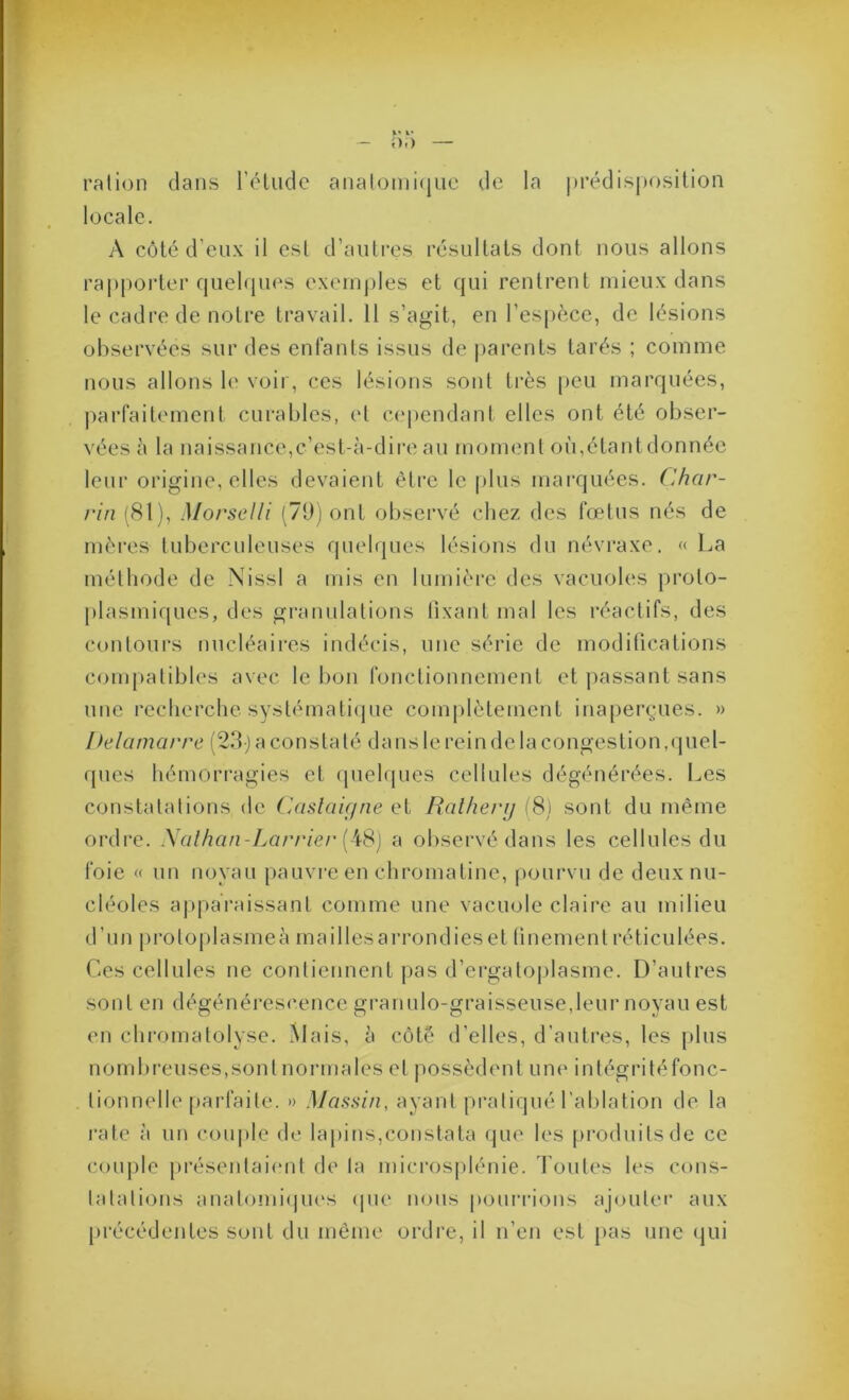 ration dans réliidc analomi(jiie de la |)rédisj)osilion locale. A côté d’eux il est d’autres résultats dont nous allons ra|)|)orter quelques exemples et qui rentrent mieux dans le cadre de notre travail. 11 s’agit, en l’espèce, de lésions observées sur des enfants issus de |)arents tarés ; comme nous allons le voir, ces lésions sont très peu marquées, ])ai'faitement curables, et c(‘pendant elles ont été obser- vées à la naissance,c’est-à-dire au moment où,étant donnée leur origine, elles devaient être le plus marquées. Char- rin (81), Morselli (7t)j ont observé chez des fœtus nés de mères tuberculeuses quelques lésions du névraxe. « La méthode de Nissl a mis en lumière des vacuoles proto- plasmiques, des gi’anulations tixant mal les réactifs, des contours nucléaires indécis, une série de modifications C(jmpatibles avec le bon fonctionnement et passant sans une recherche syslémati(jue com|dètement inaperçues. » Ifelamarre (2.^1-j a constaté dans le rein de la congestion,quel- ques hémorragies et ipielques cellules dégénérées. Les constatations de Caslaif/ne qI Ralherij iSj sont du même ordre. Xalhan-Larrier a observé dans les cellules du foie « un noyau pauvi-e en chromatine, pourvu de deux nu- cléoles a|>paraissant comme une vacuole claire au milieu d’un protoplasmeà mailles arrondies et finement réticulées. Ces cellules ne contiennent jias d’ergatoplasme. D’autres sont en dégénérescence granulo-graisseuse,leur noyau est en chromatolyse. ^lais, à côté d’elles, d’autres, les plus nombi'euses,sont normales et possèdent une intégritéfonc- tionnelle pai'faite. » Massin, ayant pratiqué l’ablation de la rate à un couple de lapins,constata que les produits de ce (a)uple présentai(“ut de la microsplénie. Toutes les cons- tatations anatonii(|ues (pie nous pouri-ious ajoutée aux [irécédentes sont du même ordre, il n’en est pas une (jui