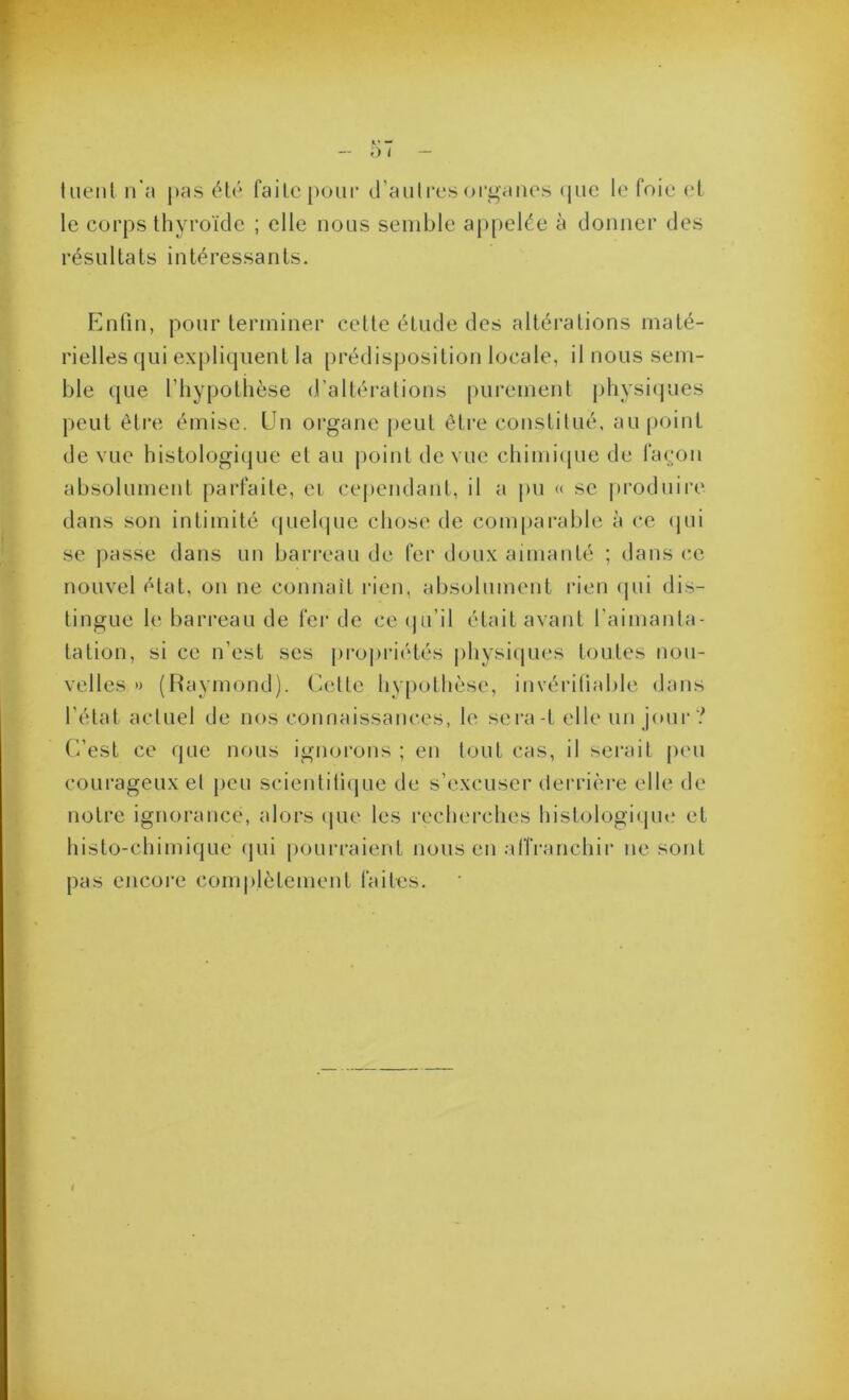 lueiil n'a pas été faite pour d’auti'es organes (pic le foie et le corps thyroïde ; elle nous semble appelée à donner des résultats intéressants. Enfin, pour terminer cette étude des altérations maté- rielles qui expli(]uent la prédisposition locale, il nous sem- ble que l’hypothèse d’altérations purement physicpues peut être émise. Un organe [leut être constitué, au point de vue histologi(|ue et au point de vue chimique de façon absolument parfaite, ci cejiendant, il a pu « se produire dans son intimité quehpie chose de comparable à ce ipii se jiasse dans un barreau de fer doux aimanté ; dans (’C nouvel état, on ne connaît rien, absolument rien ipii dis- tingue le barreau de fer de ce ipi’il était avant l’aimanta- tation, si ce n’est ses propriétés jihysiipies toutes nou- velles » (Haymond). (iette hypothèse, invérifiable dans l’état actuel de nos connaissances, le sera-t elle un jour? C’est ce (jue nous ignorons ; en tout cas, il sei'ail peu courageux el peu scientifique de s’excuser derrière elle de notre ignorance, alors (jne les recherches histologicpn.* et histo-chimi(|Lie (jui pourraient nous en affranchir ne sont pas encore comiilètement faites.