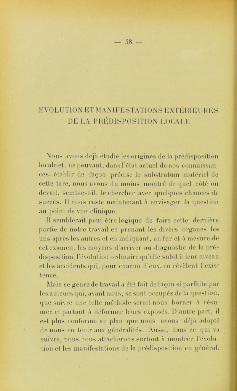 KVOLUTION ETMANIiq^:STATlONS KXTÉRIEl'RES DE EA Pl{EDISl>OSlT10N lAJCAEE Nous avons d/jà étudié les origines de la |trédisposition locale cl, ne pouvanl, dans l’élal acUiel de nos connaissan- ces, établir de façon précise le suhslralnin matériel de celle tare, nous avons du moins montré de quel côté on devait, semble-t-il, lecbefcher avec (juelqnes chances de succès. 11 nous reste maintenant à envisager la (jnestion au point de vue clinique. Il semblerait peut-être logmpie de faire celte dernière partie de notre travail en |)renant les divers organes les uns api‘ès les autres et en indiquant, au fur et à mesure de cet examen, les moyens d’ari’ivei’ au diagnostic de la pré- disposition d’évolution ordinaire (pi’ellc subit à leur niveau et les accidents qui, pour cliacun d’eux, en révèlent l’exis' tence. Mais ce genre de travail a été fait de façon si parfaite par les auteurs qui, avant nous, se sont occupés de la question, que suivre une telle méthode serait nous boi'uer à résu- mer et parlant à déformer leurs exposés. D’autre part, il est plus conforme au plan (pie nous avons déjà adopté de nous (m tenir aux généralités. Aussi, dans ce qui va suivre, nous nous attacherons surtout à monircr l’évolu lion et les manifestations de la prédisposition en général.