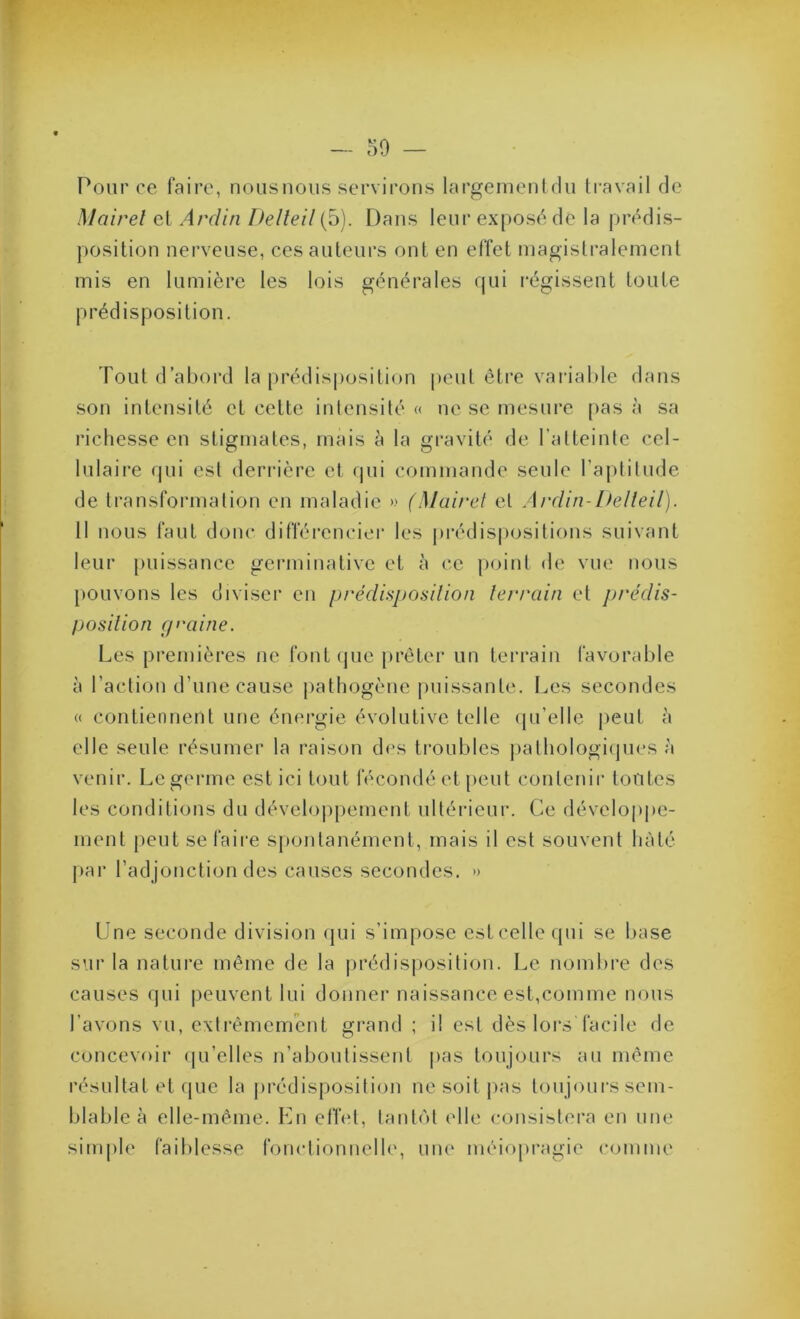 Pour ce faire, noiisnous servirons largemenlrlu travail de Mairel et Ardin Delleil (5). Dans leur exposé de la prédis- position nerveuse, ces auteurs ont en effet magistralement mis en lumière les lois générales qui l'égissent toute prédisposition. Tout d’abord la prédisposition peut éti*e variable dans son intensité et cette intensité « ne se mesure pas à sa richesse en stigmates, mais à la gravité de l’atteinte cel- lulaire qui est derrière et qui commande seule l’aptitude de transformation en maladie » (Mairel et Ardin-Delleil). 11 nous faut donc différencier les prédispositions suivant leur [)uissance germinative et à ce point de vue nous [)Ouvons les diviser en prédDposilion lerrain et prédis- Ijosilion fp'aine. Les premières ne fontcjue prêter un terrain favorable à l’action d’une cause pathogène puissante. Les secondes « contiennent une énergie évolutive telle (ju’elle peut à elle seule résumer la raison d<>s ti’oublcs jiathologiijues à venir. Lcgerme est ici tout fécondé et peut contenir tontes les conditions du dévelo|)pement ultérieur. Ce dévelop|)e- ment peut se faire sjiontanément, mais il est souvent hâté jiar l’adjonction des causes secondes. » Une seconde division (jui s’impose estcellequi se base sur la nature même de la ])rédisj)osition. Le nombre des causes qui peuvent lui donner naissance est,comme nous l’avons vu, exlrêmcmcnt grand ; il est dès lors facile de concevoir (lu’elles n’abontissent pas toujours au même résultat et (jue la jirédisposition ne soit pas toujours sem- blable à elle-même. En etïet, tantôt elle consistei'a en une simple faiblesse fonctionnelle, une méiopragie comme