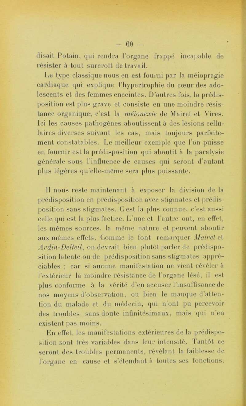 - GO — (lisait Polaiii, (jiii feiulra l'organe fraj)pé inca|)al)le de résister à tout surcroît de travail. Le type classicjue nous en est fourni j)ar la inéiopragie cardiaque qui explique l’hypertrophie du cœur des ado- lescents et des feinines enceintes. D’autres fois, la prédis- position est plus grave et consiste en une moindre résis- tance organique, c’est la méionexie de Mairet et Vires. Ici les causes pathogènes aboutissent à des lésions cellu- laires diverses suivant les cas, mais toujours parfaite- ment constatables. Le meilleur exenq)le (pie l’on puisse en fournir est la jirédisposition qui aboutit à la paralysie générale sous l’influence de causes (pii seront d’autant plus légères (pi’ellc-même sei'a plus juiissantc. 11 nous reste maintenant à exposer la division de la prédisposition en [irédisposilion avec stigmates et prédis- position sans stigmates. L est la plus connue, c’est au*^si celle (pii est la plus factice. L’une et l’autre ont, en eff(*t, les mêmes sources, la même nature et peuvent aboutir aux mêmes effets. Comme le font remarrjuer Mairel et on devrait bien plutcH parler do prédisiio- sition latente ou de [M'édisposition sans stigmates appré- ciables ; car si aucune manifestation ne vient révébu' à l’extérieur la moindre résistance de l’organe lésé, il est ]j1us conforme à la vérité d’en accuser l’insutTisance de nos moyens d’observation, ou bien le mamjue d’atten- tion du malade et du médecin, (pii n’ont pu percevoir des troubles sans doute inlinitésimaux, mais (pii n’en existent pas moins. Ln effet, les manifestations extérieures de la jirédispo- sition sont très variables dans leur intensité. l’ant(it ce seront des troubles |)ermanents, révélant la laiblesse de l’organe en cause et s’étendant à toutes ses tonctions.