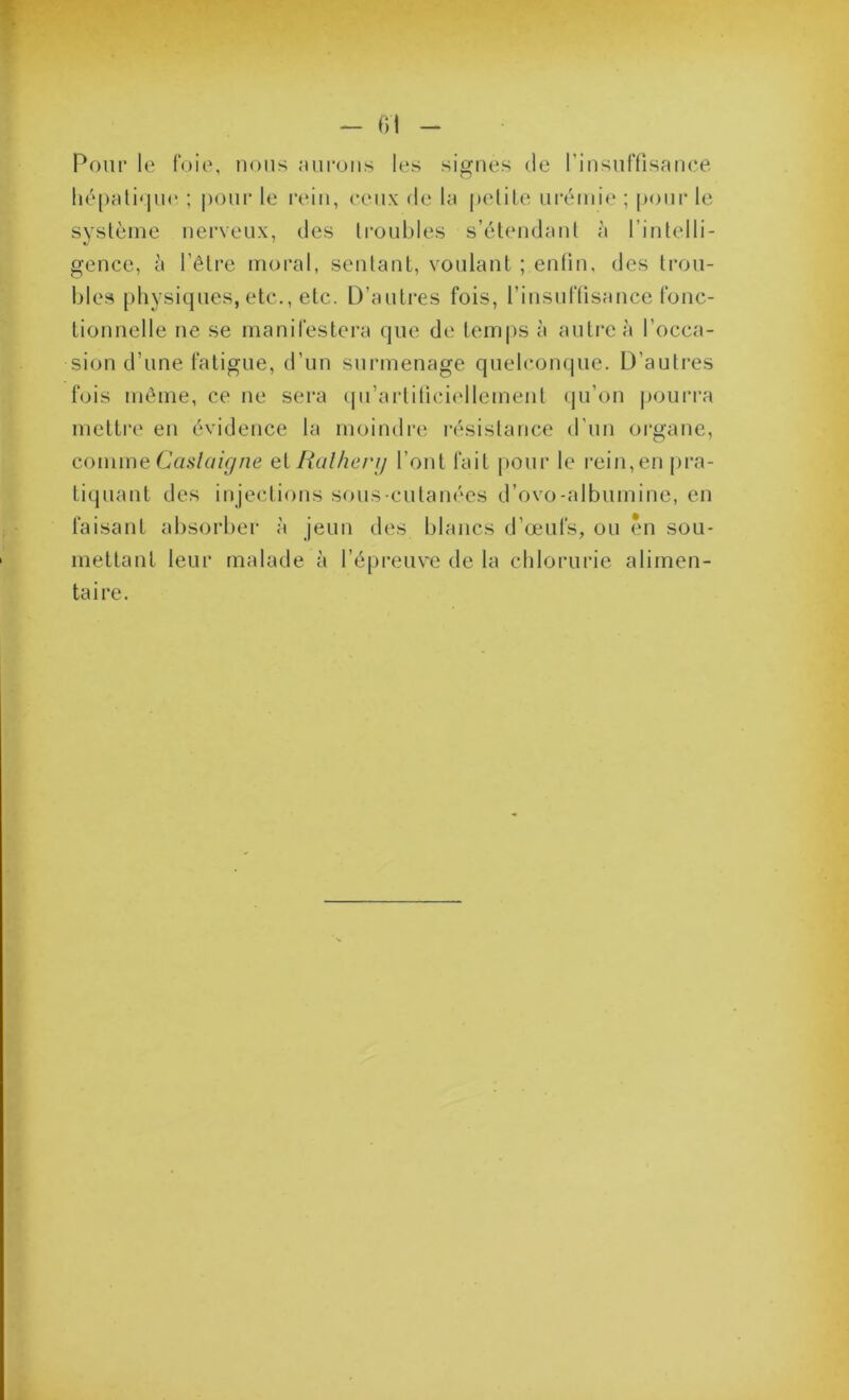 Pour le foie, nous aui*ons les signes de rinsnffisance hé[)ali<jn(‘ ; pour le rein, ceux de la pelile urémie ; pour le système nerveux, des troubles s’étendant à l’intelli- gence, à l’être moral, sentant, voulant ; enfin, des trou- bles physiques, etc., etc. D’antres fois, rinsnftisancc fonc- tionnelle ne se manifestera que de tem|)s à antre à l’occa- sion d’une fatigue, d’un surmenage quelconque. D’autres fois même, ce ne sera (pi’artiticiellement qu’on j)Ourra mettiv en évidence la moindre résistance d’un organe, comme Caal a igné ci Ralherg l’ont fait pour le i‘ein,en pra- tiquant des injections sous-cutanées d’ovo-albnmine, en faisant absorber à jeun des blancs d’œufs, on ?mi sou- mettant leur malade à l’épreuve de la chlorurie alimen- taire.