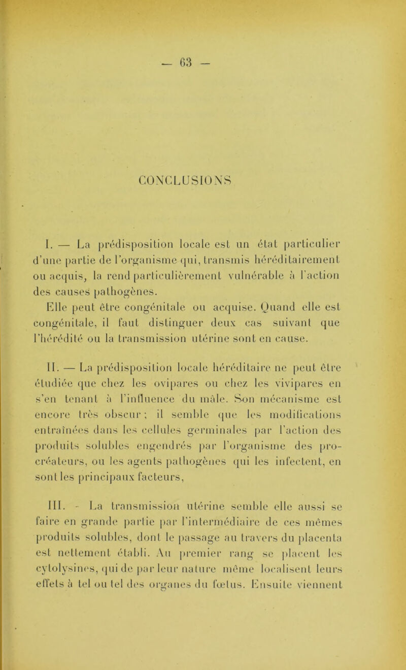 CONCLUSIONS I. — La |ji'édisposilioii locale est un état ()ai’liculiei‘ d’une paidie de l’organisine <iui, Iransniis liéi-édiLaii’einent ou ac([uiSj la rend [)arliculièi*eiueuL vulnérable à racLion des causes paLliogènes. Llle [)eul être congénitale on ac(jnise. Onand elle est congénitale, il faut distinguer deux cas suivant que l’hérédité ou la transinission utérine sont en cause. II. — La j)rédisposilion hjcale héréditaire ne [)ent être étudiée que chez les ovipares on chez les vivipai’es en s’en tc'uant à l’inllnence du mâle. Son mécanisme est encore très obscni'; il semble (pie les modilications entraînées dans les cellules germinales par l’action des produits solubles engendrés j>ar l’oiganisme des pro- créatenrs, on les agents pathogènes (jni les infectent, en sont les principaux facteurs. III. - La transmission utérine sendile elle aussi se faire en grande |)arlie jiar l’intermédiaii-e de ces mêmes produits solubles, dont le passage an li-avers du placenta est netlement établi. .\n premier l'ang se placent h>s cytolysim's, <pii de par leur nature même localisent leurs elfels à tel (jli tel d('s organes du fœtus. lOisuite viennent