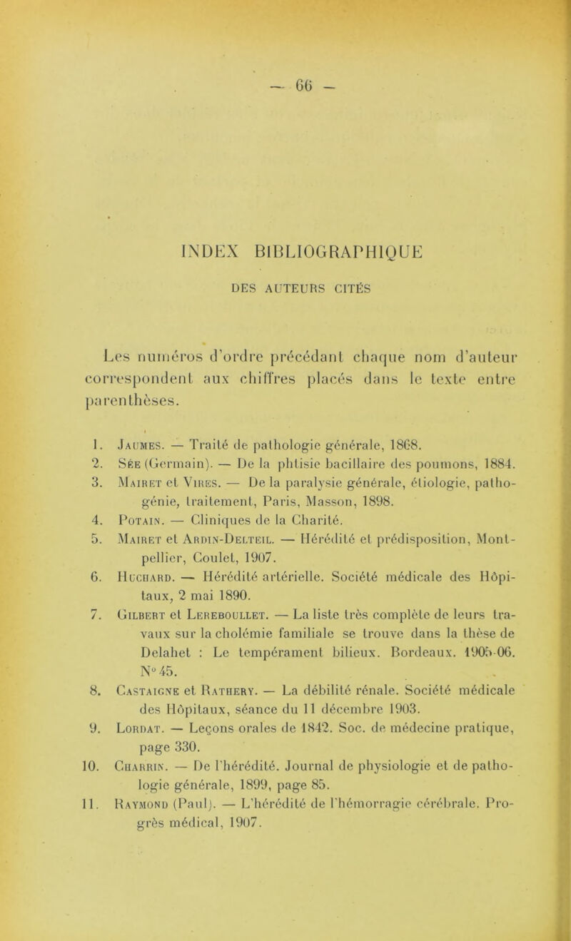 INDEX BIBLIOGRAPHIQUE DES AUTEURS CITÉS Les numéros d’ordre j)récédaiil chacjiie nom d’auteur correspondent aux cliiflVes placés dans le texte entre parenthèses. I 1. Jaümes. — Traité de pathologie générale, 18G8. 2. Sée ((.lennain). — De la phtisie bacillaire des poumons, 1884. 3. Mairet et Vires. — De la paralysie générale, étiologie, patho- génie, traitement, Paris, Masson, 1898. 4. PoTAiN. — Cliniques de la Charité. 5. Mairet et Ardin-Delteil. — Hérétlité et prédisposition, Mont- pellier, Coulet, 19ü7. 6. Hüciiard. — Hérédité artérielle. Société médicale des Hôpi- taux, 2 mai 1890. 7. Gilbert et Lereboullet. — La liste très complète de leurs tra- vaux sur la cholémie familiale se trouve dans la thèse de Delahet : Le tempérament bilieux. Bordeaux. 1905 OG. .45. 8. Castaigne et Rathery. — La débilité rénale. Société médicale des Hôpitaux, séance du 11 décembre 1903. 9. Lordat. — Leçons orales de 1842. Soc. de médecine pratiijue, page 330. 10. CiiARRiN. — De l'hérédité. Journal de physiologie et de patho- logie générale, 1899, page 85. 11. Raymond (Paul). — L'hérédité de l'hémorragie cérébrale. Pro- grès médical, 1907.