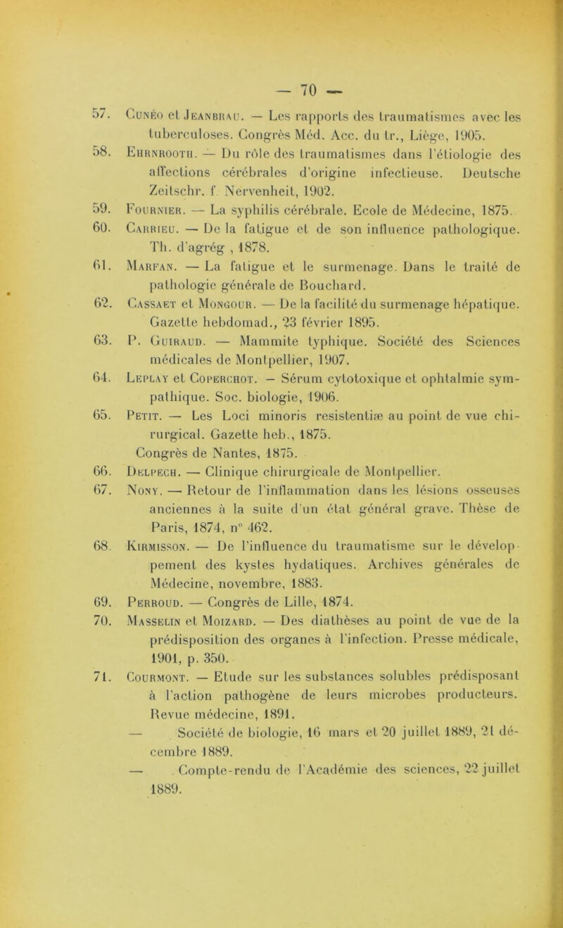 57. (?4ünéo el.lEANBRAU. — Lcs rapports des Iraimialismcs avec les tuberculoses. Congres Med. Acc. du tr., Liège, 1005. 58. Ehrnrootu. — Du rôle des traumatismes dans l’étiologie des alï’ections cérébrales d’origine iid’ectieuse. Deutsche Zeitschr. f Nervenheit, 19U2. 59. Fournier. — La syphilis cérébrale. Ecole de Médecine, 1875. 6ü. C.vRRiEU. — De la fatigue et de son inlluerice pathologique. Tli. d’agrég , 1878. bl. Marfan. — La fatigue et le surmenage. Dans le traité de pathologie générale de Bouchard. 62. Cassaet et Mongour. — De la facilité du surmenage hépatique. Gazette hebdomad., 23 février 1895. 63. D. Guiraud. — Mammite t}q)hi([ue. Société des Sciences médicales de Montpellier, 19ü7. 64. Lerlay et Corercroï. — Sérum cytotoxique et ophtalmie sym- pathique. Soc. biologie, 19U6. 65. Petit. — Les Loci minoris resistentiæ au point de vue chi- rurgical. Gazette heb., 1875. Congrès de Nantes, 1875. 66. Delrecu. — Clinique chirurgicale de Montpellier. 67. Nony. — Retour de l’inflammation dans les lé.sions osseuses anciennes à la suite d’un état général grave. Thèse de Paris, 1874, n 462. 68. Kirmisson. — De l’intluence du traumatisme sur le dévelop pement des kystes hydatiques. Archives générales de Médecine, novembre, 1883. 69. Perroud. — Congrès de Lille, 1874. 70. Masselin et Moizard. — Des diathèses au point de vue de la prédisposition des organes à l’infection. Presse médicale, 1901, p. 350. 71. CouRMONT. — Etude sur les substances solubles prédisposant k l’action pathogène de leurs microbes producteurs. Revue médecine, 1891. — Société de biologie, 16 mars et 20 juillet 1889, 2t dé- cembre 1889. — Compte-rendu de l’Académie des sciences, 22 juillet 1889.