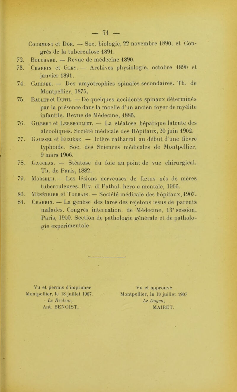 CouRMONT et Dor, — Soc. biologie, 22 novembre 1890, et Con- grès de la tuberculose 1891. 72. Boucuard. — Revue de médecine 1890. 73. CuARRiN et Glby. — Archives physiologie, octobre 1890 et janvier 1891. 74. Carrieu. — Des amyotrophies spinales secondaires. Th. de Montpellier, 1875. 75. Ballet et Dutil. — De quelques accidents spinaux déterminés par la présence dans la moelle d’un ancien foyer de myélite infantile. Revue de Médecine, 1886. 76. Gilbert et Lereboullet. — La stéatose hépatique latente des alcooliques. Société médicale des Hôpitaux, 20 juin 1902. 77. Gaussel et Euzière. — Ictère calharral au début d’une lièvre typhoïde. Soc. des Sciences médicales de Montpellier, 9 mars 1906. 78. Gaucuas. — Stéatose du foie au point de vue chirurgical. Th. de Paris, 1882. 79. Morselli. — Les lésions nerveuses de fœtus nés de mères luberculeuses. Riv. di Pathol, hero e mentale, 1906. 80. .Ménétrier et Tourain. — Société médicale des hôpitaux, 1907. 81. Crarrin. — La genèse des tares des rejetons issus de parents malades. Congrès internation, de Médecine, IS session. Paris, 1900. Section de pathologie générale et de patholo- gie expérimentale Vu et permis d'imprimer Montpellier, le 18 juillet 1907. • Le Reeleur, Ant. BENOIST. Vu et approuvé Montpellier, le 18 Juillet 1907 Le Doyen^ MAIRET.