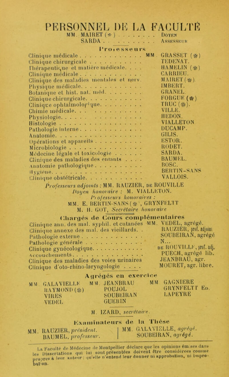 PERSONNEL DE LA FACULTE MM. MA1REÏ(*) Doyen SARDA Assesskijh l*i‘()I e sse II i s Clinique médicale MM Clinique chirurgicale l'hérapeutique el maliéie médicale. . . . Glini(^ue médicale Clinique des maladies menlales el n.erv. Pliysi(iue médicale Botanique el hist. nat. méd Clinique chirurgicale Clinique ophtalmologique Chimie médicale Physiologie Histologie Pathologie interne Anatomie Opérations el appaieils Microbiologie Médecine légale et toxicologie Clinique des maladies des eutanis .... Anatomie pathologique Il ygiène GRASSET (*) ti-:denat. HAMELIN (*) CARRIEO. MAIRET(^) IMBERT. GRANEL FORGDE (*) TRUC VILLE. HEDON. VIALLETON DUCAMP. GILIS. l'STüR. RODET. SARDA. BAUMEL. BOSC. BER riN-SANS VALLOIS. Clini(jue obstétricale Professeurs adjoi7its : MM. RAUZIER, de ROUVILLE Doijen honoraire : M. VIALLICION. Pi of esseurs honoraires : MM. E. BERTlN-SANS(^iis', GRYNFEL'IT M. H. Gor, Secrétaire honoraire (Hiaïujés (le Cours compléineiiüiires Clinique ami. des'mal. syphil. et cutanées MM. VEDEL, agrégé. Clinique annexe des mal. des vieillards. . RAUZJ^ER, prof, lldjoiül Pathologie externe Pathologie générale Clinique gynécologique Accouchements Clinique des maladies des voies urinaires Clinique d’oto-rhino-laryngologie . . . . SOÜBEIRAN, agrégé N... DE ROUVILLE,prof.adj. PUECH, agrégé lib. JEANBRAU, agr. MOÜRET, agr. libre. M M A(|ré(|és en exercice GALA VIELLE MVl. JEANBRAU MM RAYMOND POU.IOL VIRES SOÜBEIRAN VEDEL GUERIN GAGNIERE GRYNFELTr En. LAPEYRE M. IZARD, secrétaire. P^xaniiiialeui’s de la l’Iièse MM. RAUZIER, présiüleuL BAUMEL, professeur. MM. GALAVIELLE, agrégé. SOÜBEIRAN, agrégé. 1 a K iciilté de M-^decine de Montpellier déclare que les opinions ém.ses dans les‘ Disserlations qui lui sont présentées doivent être considérées comme pi opresà leur ante'ir ; qu’elle n’entend leur donner ni approbation, ni impro- nat'on.