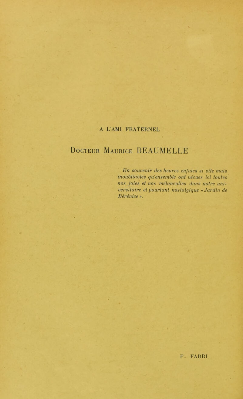 A L’AMI FRATERNEL Docteur Maurice BEAUMELLE En souvenir des heures enjuies si vile mais inoubliables qii ensemble ont vécues ici loules nos Joies el nos mélancolies dans notre uni- versitaire et pourtant noslalpique Jardin de Bérénice ». P FAHRI