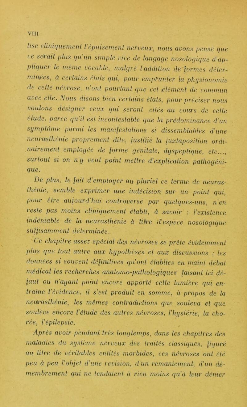 lise dimquemenl l'éimisemenl nerveux, nous avons pensé cjue ce sePail plus qu'un simple vice de langage nosologique dkip- pliquer le même vocable, malgré l'addilion de formes déler- minf.es, a cerlaiiis dais qui, pour emprunier la phifsionomie de (die nevi ose, iionl powianl cpie ce! iélémenl de commun avec elle. Nous disons bien cerlains étals, pour préciser nous voulons désigner ceux qui seront cités au cours de celle étude, parce qu'il est incontestable que la prédondnance d'un symptôme parmi les manifeslalions si dissemblables d'une neurasthénie proprement dite, iustifie ta iuxtaposilion ordi- nairement employée de forme génitale, dyspeptique, etc..., surtout si on n'y veut point mettre d'explication pathogéni- que. De plus, le fait d’employer au pluriel ce terme de neuras- thénie, semble exprimer une indécision sur un point qui, pour être aufourd'hui controversé par quelques-uns, n’en reste pas moins cliniquement établi, à savoir : l’existence indéniable de la neurasthénie à tiêre d'espèce nosologique suffisamment déterminée. Ce chapitre assez spécial de,s névroses se prêle évidemment plus que tout autre aux hypothèses et aux discussions ; les données si souvent définitives qu'ont établies en maint débat médical les recherches anatomo-pathologiques faisant ici dé- faut ou n'ayant point encore apporté celle lumière qui en- traîne l'évidence, il s'est produit en somme, à propos de la neurasthénie, les mêmes contradictions que souleva et que soulève encore l'étude des autres névroses, l'hystérie, la cho- rée, l’épilepsie. Après avoir pendant très longtemps, dans les chapitres des maladies du système nerveux des traités classiques, figuré au titre de vérital)les entités morbides, ces névroses ont été peu à peu l’obfel d’une révision, d’un remaniement, d’un dé- membrement qui ne tendaient ti rien moins qu'à leur déîder