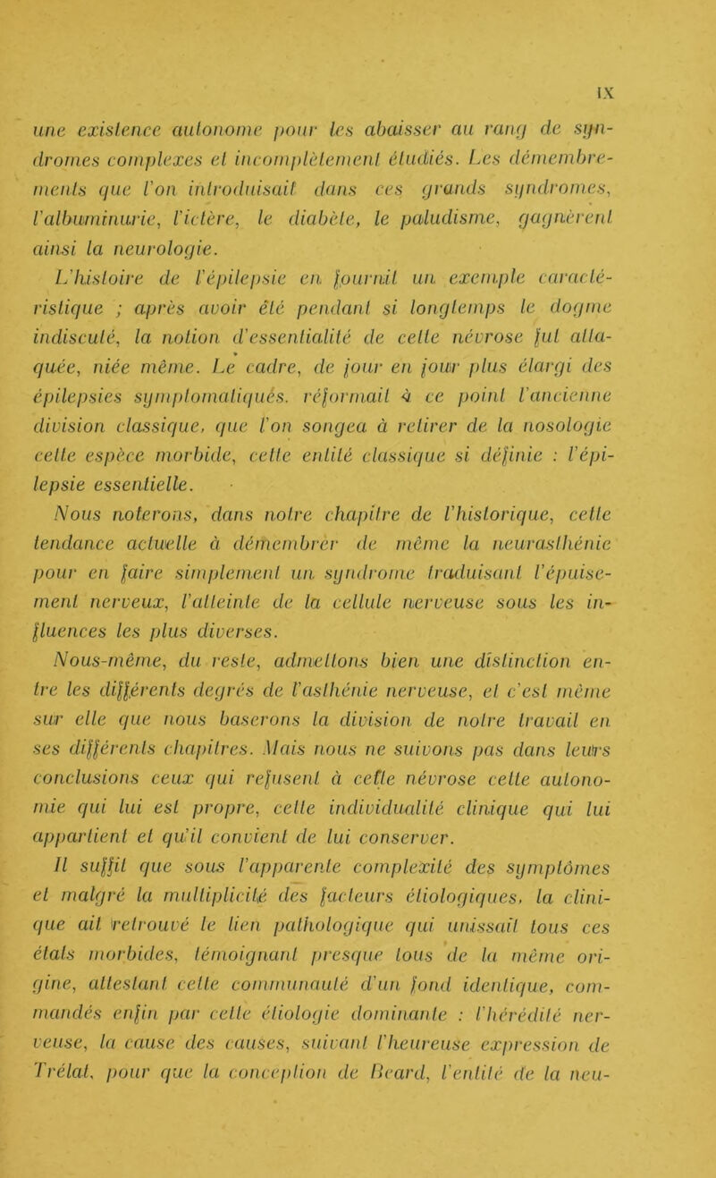 une exislence aulononie pour les abaisser au raiaj de syn- dromes complexes el incomplèlemcnl étudiés. Les dénieml>re- meids (pie ion introduisait dans ces prunds syndromes, ialbwninarie, iictère, le diabète, le paludisme, rja(jn.ère!d. ainsi la neurologie. Liliisloire de iépilepsie en. Ipurnil wi exemple caracté- ristique ; après avoir été pendant si longtemps le dogme indiscuté, la notion dessentialilé de celle névrose lut alla- » qaée, niée même. Le cadre, de iour en iour j)lus élargi des épilepsies sijmptomaliqués. rélormait à ce point iancienne division classique, que ion songea à retirer de la nosologie cette espèce morbide, cette entité classique si délinie : iépi- lepsie essentielle. Nous noterons, dans notre chapitre de ihistorique, celle tendance actuelle à démembrer de meme la neurasthénie pour en laire simplement un syndrome traduisant iépuise- rnent nerveux, iatteinle de la cellule nerveuse sous les in- lluences les plus diverses. Nous-mêrne, du reste, admettons bien une distinction en- tre les dillérents degrés de iaslhénie nerveuse, el c’est même sur elle que nous baserons la division de notre travail en ses dilléi‘enls chapitres. Mais nous ne suivons pas dans leurs conclusions ceux (jui relusent à ceîle névrose cette autono- mie qui lui est propre, celte individucdité clinique qui lui appartient et qu’il convient de lui conserver. Il SLillit que sous l’apparente complexité des symptômes et malgré la multiplicité des lacleurs étiologiques, la clini- que ail retrouvé le lien pathologique qui unissait tous ces états morbides, lémoignaid ftresque tous de la même ori- gine, attestant cette communauté d’un fond ideidique, com- mandés enfin par celle étiologie dominante : l’hérédité ner- veuse, la cause des causes, suivant l’heureuse expression de TrélaL pour que la conception de lieard, l’eidité de la neu-