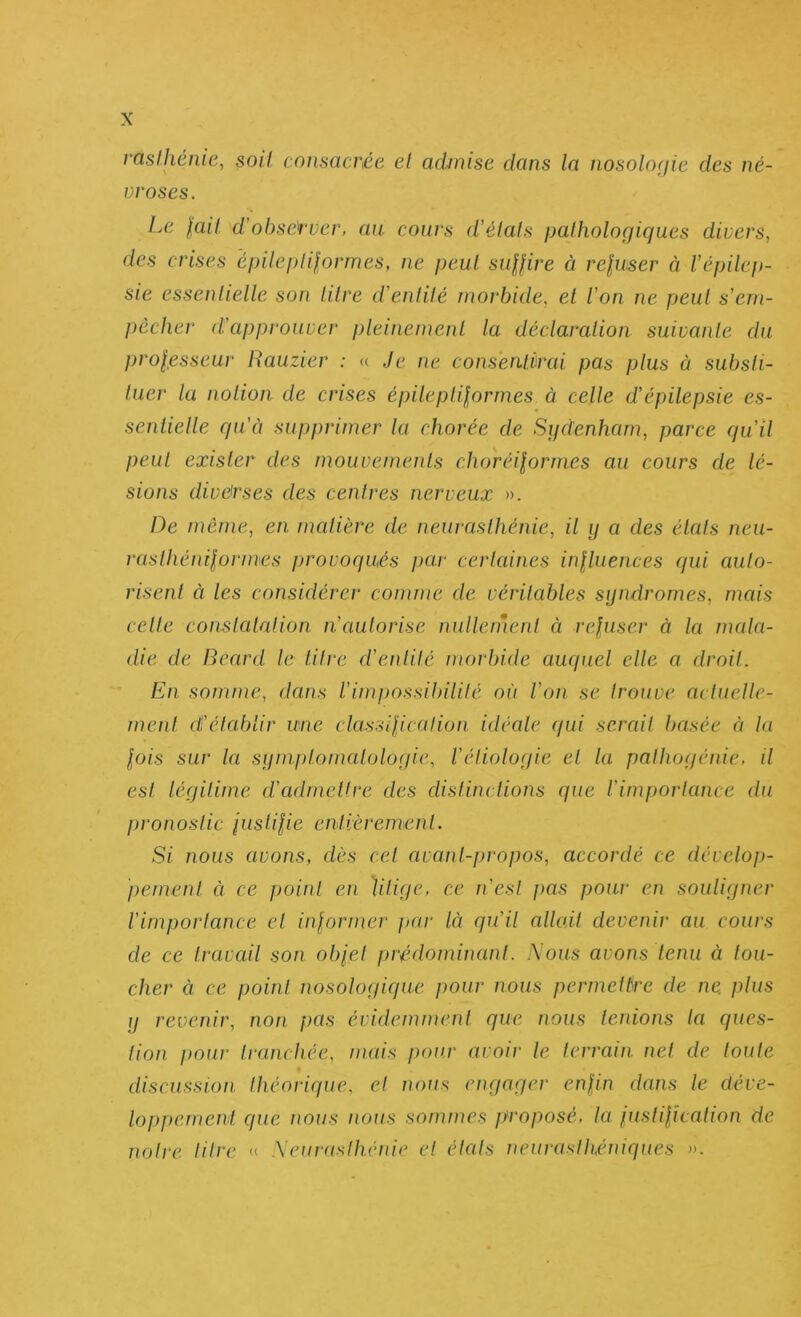 rastJiénie, soit consacrée et admise dans la nosolofjie des né- vroses. Le lait d’ohsetver, au cours d'étals pathologiques divers, des crises épileplif,ormes, ne peut suaire à reluser à l'épilep- sie essentielle son litre d'entité morbide, et l'on ne peut s'em- pêcher d'approuver pleinement la déclaration suivante du prolesseur Rauzier : « Je ne consentirai pas plus à substi- tuer ta notion de crises épiteplilormes à cette d'épilepsie es- sentielle qu'à supprimer la chorée de Siidenham, parce qu'il peut exister des mouvements choréilornies au cours de lé- sions diverses des centres nerveux ». De même, en matière de neurasthénie, il ij a des états neu- rasthénilormes provoqués par certaines inlluences qui auto- risent à les considérer comme de véritables syndromes, mais celte conslalnlion n'autorise nulleinenl à rejuser à la mala- die de Bènrd le titre d'entité morbide auquel elle a droit. En somme, dans l'impossibilité où l'on se trouve aclnelle- menl cÉ'élablir une classilicalion idéate qui serait basée à la lois sur la syniplomntologie, réliologie et la palhogénie, il est légitime d'admettre des distim lions que rimporlance du pronostic pisUlie cutièremicnl. Si nous avons, dès cet avant-propos, accordé ce dévelop- pement à ce point en litige, ce n'est jias pour en souligner l'importance et inlormer par là qu'il allo.il devenir au cours de ce travail son olpel prédominant. Nous avons tenu à lou- cher à ce point nosologique pour nous permettre de ne. plus y revenir, non pas évidemment que nous tenions ta ques- tion. pour tranchée, nuds pour avoir le terrain net de toute discussion théorique, et nous engager enlin dans le déve- loppement que îious nous sommes proposé, la justilîcation de notre litre « Neunisthéide et étals neuraslhéttiques ».