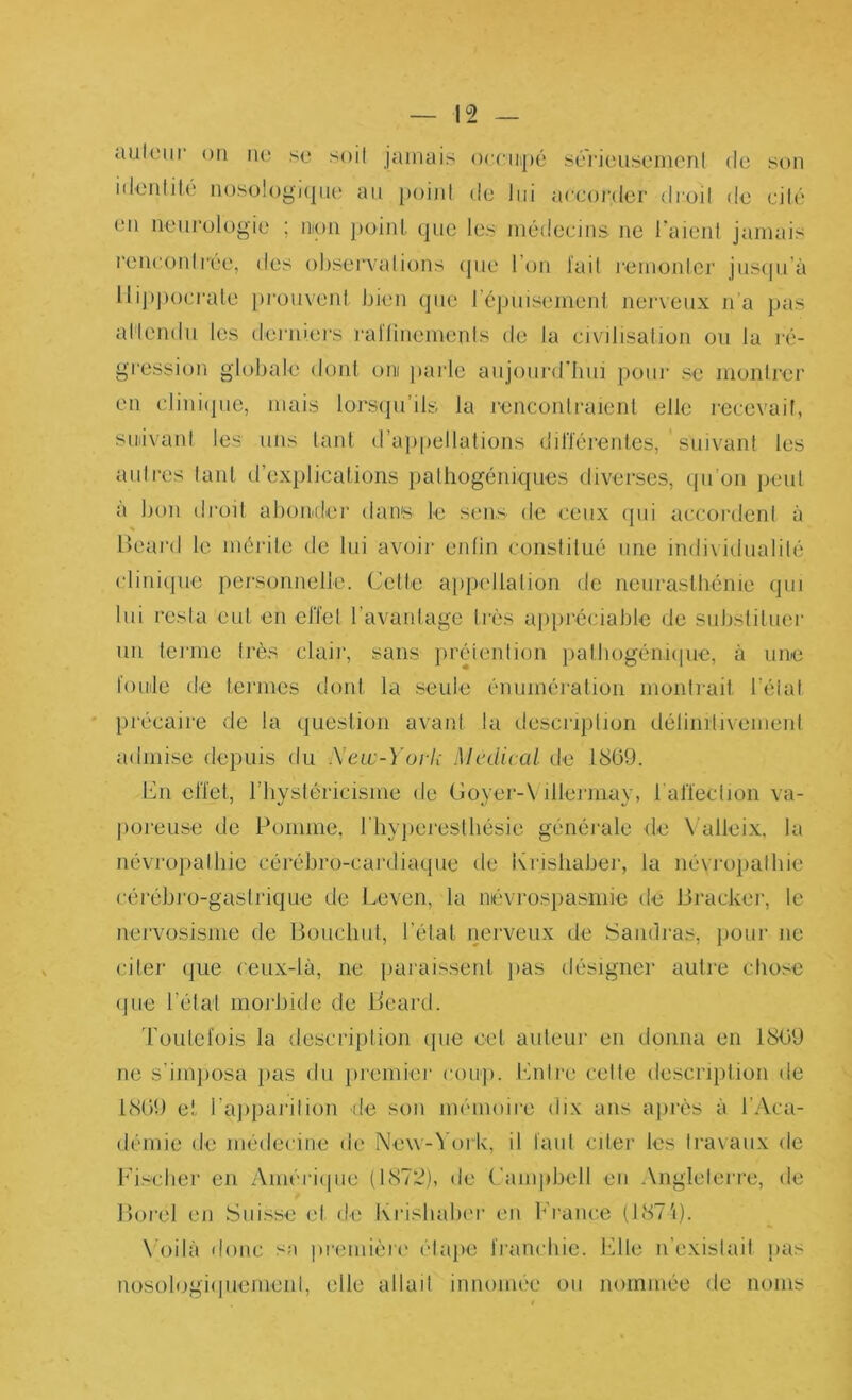 ault'iir on no so soil jamais orciiipé soi'iousomeni de son nlonlilé noso!ogi(|no an point do lui acconlor droit do oitô on neurolügio ; nion })oinl. que los niôdocins ne raient jamais ronoontl’éo, dos observations (jno l’on l'ait romoidej' jus<pi’à lli])])ocrale prouvent bien (pie répuisemeni nerveux n'a pas attendu les derniei's rallinoments do la civilisation ou la r(> grossion globale dont oni jiarlo aujourd'hui pour se monlrer en cliniijue, mais lorsipi’ils la rencontraient elle recevait, suiivant les uns tant d’ajipellations diriérentes, suivant les auli-es tant d’explications pathogéiiiques diverses, (pi’oii peut a bon droit abonder dans le sons de coux rpii accordent à lleard le mérite de lui avoir eidin constitué une individualité clini(|ue personnelle. Cette appidlation de neurasthénie (jiii lui resta eut en effet l’avantage très api)réciablc de suhstituei' un terme très claii’, sans })réiention pathogénupie, à une fouilo de termes dont la seule énumération montrait l’état ' précaire de la question avant la description délinrtivement admise depuis du Sew-York Medical de 1859. Cn elïet, l’hystéricisme de Goyer-\ illermay, ralïection va- jioreuse de Pomme, bliyperestliésie générale de Valleix, la névropathie cérébro-cardiaque de Krishaber, la névroiiathie cérébro-gastrique de Leven, la névrospasmie de IJracker, le nervosisme de Bouchut, l’état nerveux de Sandras, pour ne citer que ceux-là, ne paraissent jias désigner autre chose (Jlie l’état morbide de B'eard. Toutefois la description (pie cet auteur en donna en 1859 ne s’imposa pas du })remiei’ coiq). bhitro celte description de 1859 et l’ajiparilion de son mémoire dix ans après à l’Aca- démie de médecine de Ne\v-^'ork, il faut citer les travaux (te 1^’ischer en Amériipie (1872), de Campbell en .\ngleterre, de Borel en Suisse et de Krishahm' (Ui h’rance (1871). \Oilà donc sa ])remièr(' étape franchie, bille n’existait pas nosologiipiement, elle allait innonu'e ou nommée de noms